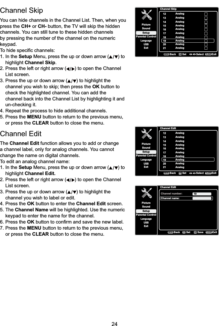 24&amp;KDQQHO6NLSYou can hide channels in the Channel List. Then, when you press the CH+ or CH-EXWWRQWKH79ZLOOVNLSWKHKLGGHQchannels. You can still tune to these hidden channels by pressing the number of the channel on the numeric NH\SDG7RKLGHVSHFL¿FFKDQQHOV1. In the Setup Menu, press the up or down arrow ( ) to highlight Channel Skip.2. Press the left or right arrow ( ) to open the Channel List screen.3. Press the up or down arrow ( ) to highlight the  FKDQQHO\RXZLVKWRVNLSWKHQSUHVVWKHOK button to  FKHFNWKHKLJKOLJKWHGFKDQQHO&lt;RXFDQDGGWKH FKDQQHOEDFNLQWRWKH&amp;KDQQHO/LVWE\KLJKOLJKWLQJLWDQG XQFKHFNLQJLW4. Repeat the process to hide additional channels.5. Press the MENU button to return to the previous menu, or press the CLEAR button to close the menu.Channel EditThe Channel Edit function allows you to add or change a channel label, only for analog channels. You cannot change the name on digital channels.To edit an analog channel name:1. In the Setup Menu, press the up or down arrow ( ) to highlight Channel Edit.2. Press the left or right arrow ( ) to open the Channel List screen.3. Press the up or down arrow ( ) to highlight the channel you wish to label or edit.4. Press the OK button to enter the Channel Edit screen.5. The Channel Name will be highlighted. Use the numeric  NH\SDGWRHQWHUWKHQDPHIRUWKHFKDQQHO6. Press the OK EXWWRQWRFRQ¿UPDQGVDYHWKHQHZODEHO7. Press the MENU button to return to the previous menu, or press the CLEAR button to close the menu.Channel SkipSetupParental ControlLanguageSoundPicture12USBExitAnalog13 Analog14 Analog15 Analog16 Analog17 Analog18 Analog19 Analog20 Analog21 AnalogBackMENUSet Select ExitCLEAROKChannel EditSetupParental ControlLanguageSoundPicture12USBExitAnalog13 Analog14 Analog15 Analog16 Analog17 Analog18 Analog19 Analog20 Analog21 AnalogBackMENUSet Select ExitCLEAROKChannel EditSetupParental ControlLanguageSoundPictureChannel number:USBExit19Channel name:BackMENUSet ExitCLEARSaveOK0-9