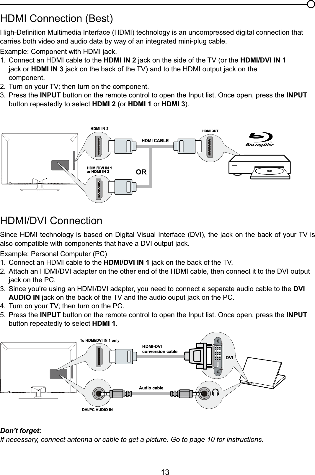 13+&apos;0,&apos;9,&amp;RQQHFWLRQ6LQFH+&apos;0,WHFKQRORJ\LVEDVHGRQ&apos;LJLWDO9LVXDO,QWHUIDFH&apos;9,WKHMDFNRQWKHEDFNRI\RXU79LValso compatiEOHZLWKFRPSRQHQWVWKDWKDYHD&apos;9,RXWSXWMDFNExample: Personal Computer (PC) &amp;RQQHFWDQ+&apos;0,FDEOHWRWKHHDMI/DVI IN 1MDFNRQWKHEDFNRIWKH79 $WWDFKDQ+&apos;0,&apos;9,DGDSWHURQWKHRWKHUHQGRIWKH+&apos;0,FDEOHWKHQFRQQHFWLWWRWKH&apos;9,RXWSXW MDFNRQWKH3&amp; 6LQFH\RX¶UHXVLQJDQ+&apos;0,&apos;9,DGDSWHU\RXQHHGWRFRQQHFWDVHSDUDWHDXGLRFDEOHWRWKHDVI   AUDIO INMDFNRQWKHEDFNRIWKH79DQGWKHDXGLRRXSXWMDFNRQWKH3&amp; 7XUQRQ\RXU79WKHQWXUQRQWKH3&amp;5. Press the INPUT button on the remote control to open the Input list. Once open, press the INPUT   button repeatedly to select HDMI 1.+&apos;0,&amp;RQQHFWLRQ%HVW+LJK&apos;H¿QLWLRQ0XOWLPHGLD,QWHUIDFH+&apos;0,WHFKQRORJ\LVDQXQFRPSUHVVHGGLJLWDOFRQQHFWLRQWKDWcarries both video and audio data by way of an integrated mini-plug cable. ([DPSOH&amp;RPSRQHQWZLWK+&apos;0,MDFN &amp;RQQHFWDQ+&apos;0,FDEOHWRWKHHDMI IN 2MDFNRQWKHVLGHRIWKH79RUWKHHDMI/DVI IN 1    MDFNRUHDMI IN 3 MDFNRQWKHEDFNRIWKH79DQGWRWKH+&apos;0,RXWSXWMDFNRQWKH component. 7XUQRQ\RXU79WKHQWXUQRQWKHFRPSRQHQW3. Press the INPUT button on the remote control to open the Input list. Once open, press the INPUT   button repeatedly to select HDMI 2 (or HDMI 1 or HDMI 3).Don&apos;t forget:If necessary, connect antenna or cable to get a picture. Go to page 10 for instructions.HDMI OUTHDMI IN 2HDMI CABLEORHDMI/DVI IN 1 or HDMI IN 3To HDMI/DVI IN 1 onlyHDMI-DVIconversion cableAudio cableDVI/PC AUDIO INDVI