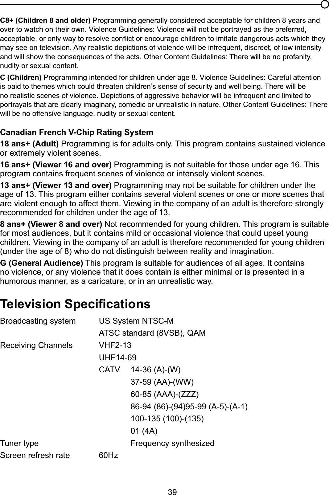 39C8+ (Children 8 and older) Programming generally considered acceptable for children 8 years and RYHUWRZDWFKRQWKHLURZQ9LROHQFH*XLGHOLQHV9LROHQFHZLOOQRWEHSRUWUD\HGDVWKHSUHIHUUHGDFFHSWDEOHRURQO\ZD\WRUHVROYHFRQÀLFWRUHQFRXUDJHFKLOGUHQWRLPLWDWHGDQJHURXVDFWVZKLFKWKH\may see on television. Any realistic depictions of violence will be infrequent, discreet, of low intensity DQGZLOOVKRZWKHFRQVHTXHQFHVRIWKHDFWV2WKHU&amp;RQWHQW*XLGHOLQHV7KHUHZLOOEHQRSURIDQLW\nudity or sexual content.C (Children)3URJUDPPLQJLQWHQGHGIRUFKLOGUHQXQGHUDJH9LROHQFH*XLGHOLQHV&amp;DUHIXODWWHQWLRQLVSDLGWRWKHPHVZKLFKFRXOGWKUHDWHQFKLOGUHQ¶VVHQVHRIVHFXULW\DQGZHOOEHLQJ7KHUHZLOOEHQRUHDOLVWLFVFHQHVRIYLROHQFH&apos;HSLFWLRQVRIDJJUHVVLYHEHKDYLRUZLOOEHLQIUHTXHQWDQGOLPLWHGWRSRUWUD\DOVWKDWDUHFOHDUO\LPDJLQDU\FRPHGLFRUXQUHDOLVWLFLQQDWXUH2WKHU&amp;RQWHQW*XLGHOLQHV7KHUHwill be no offensive language, nudity or sexual content.Canadian French V-Chip Rating System18 ans+ (Adult) Programming is for adults only. This program contains sustained violence or extremely violent scenes.16 ans+ (Viewer 16 and over) Programming is not suitable for those under age 16. This program contains frequent scenes of violence or intensely violent scenes.13 ans+ (Viewer 13 and over) Programming may not be suitable for children under the age of 13. This program either contains several violent scenes or one or more scenes that DUHYLROHQWHQRXJKWRDIIHFWWKHP9LHZLQJLQWKHFRPSDQ\RIDQDGXOWLVWKHUHIRUHVWURQJO\recommended for children under the age of 13.8 ans+ (Viewer 8 and over) Not recommended for young children. This program is suitable for most audiences, but it contains mild or occasional violence that could upset young FKLOGUHQ9LHZLQJLQWKHFRPSDQ\RIDQDGXOWLVWKHUHIRUHUHFRPPHQGHGIRU\RXQJFKLOGUHQ(under the age of 8) who do not distinguish between reality and imagination.G (General Audience) This program is suitable for audiences of all ages. It contains no violence, or any violence that it does contain is either minimal or is presented in a humorous manner, as a caricature, or in an unrealistic way.7HOHYLVLRQ6SHFL¿FDWLRQVBroadcasting system  US System NTSC-M $76&amp;VWDQGDUG96%4$05HFHLYLQJ&amp;KDQQHOV 9+)UHF14-69 &amp;$79 $:37-59 (AA)-(WW)60-85 (AAA)-(ZZZ)86-94 (86)-(94)95-99 (A-5)-(A-1)100-135 (100)-(135)01 (4A)Tuner type  Frequency synthesizedScreen refresh rate 60Hz