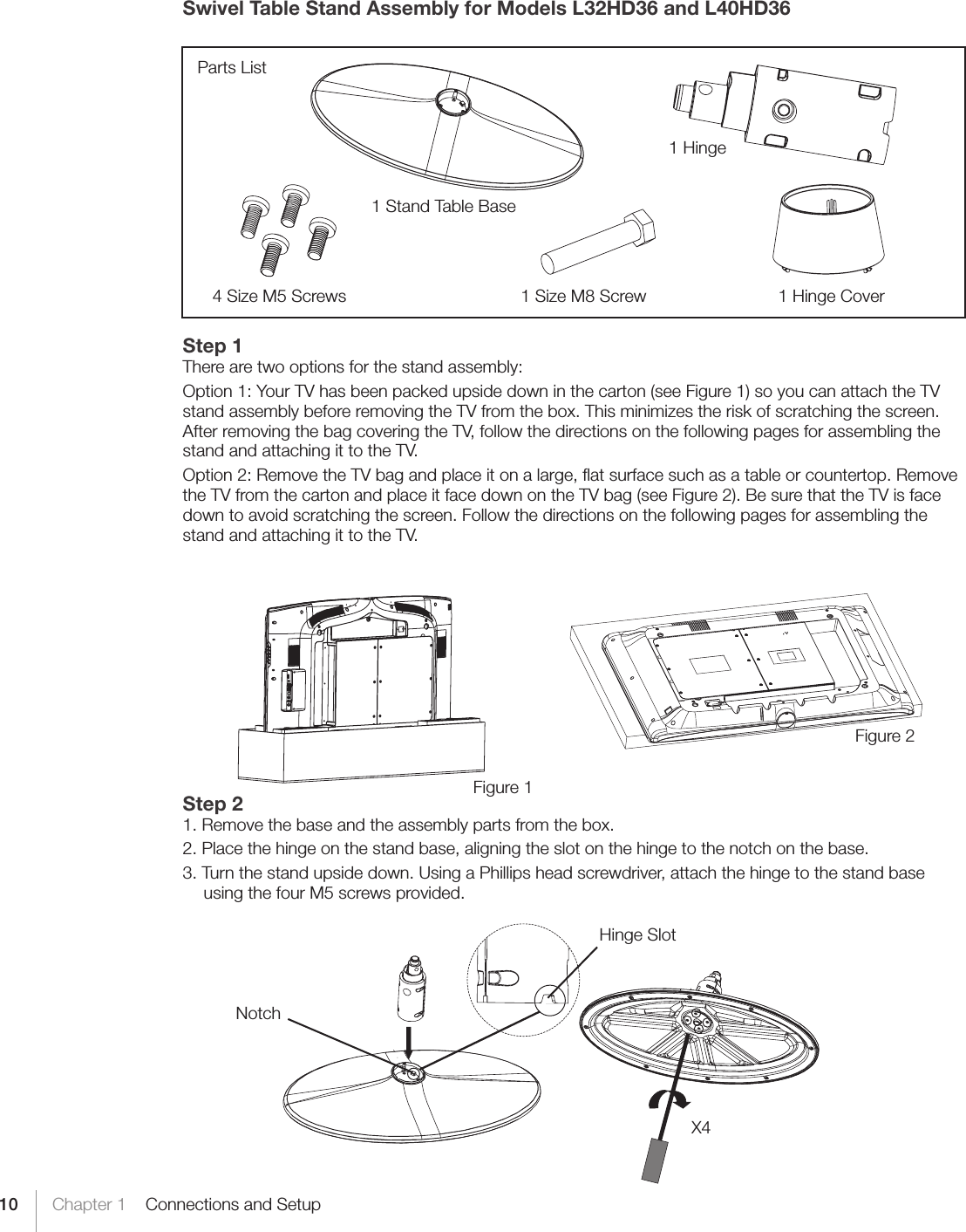 10 Chapter 1    Connections and SetupSwivel Table Stand Assembly for Models L32HD36 and L40HD36Step 1There are two options for the stand assembly:Option 1: Your TV has been packed upside down in the carton (see Figure 1) so you can attach the TV stand assembly before removing the TV from the box. This minimizes the risk of scratching the screen. After removing the bag covering the TV, follow the directions on the following pages for assembling the stand and attaching it to the TV.Option 2: Remove the TV bag and place it on a large, ﬂat surface such as a table or countertop. Remove the TV from the carton and place it face down on the TV bag (see Figure 2). Be sure that the TV is face down to avoid scratching the screen. Follow the directions on the following pages for assembling the stand and attaching it to the TV.Step 21. Remove the base and the assembly parts from the box.2. Place the hinge on the stand base, aligning the slot on the hinge to the notch on the base.3. Turn the stand upside down. Using a Phillips head screwdriver, attach the hinge to the stand base using the four M5 screws provided.          Parts List1 Stand Table Base1 Hinge4 Size M5 Screws 1 Size M8 Screw 1 Hinge CoverFigure 2Figure 1Hinge SlotNotchX4