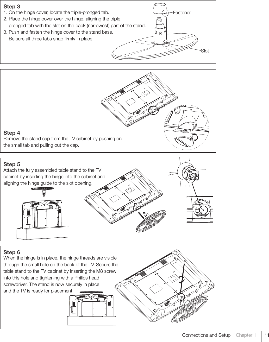 11Connections and Setup    Chapter 1Step 31. On the hinge cover, locate the triple-pronged tab.2. Place the hinge cover over the hinge, aligning the triple    pronged tab with the slot on the back (narrowest) part of the stand.3. Push and fasten the hinge cover to the stand base.    Be sure all three tabs snap ﬁrmly in place.Step 4Remove the stand cap from the TV cabinet by pushing onthe small tab and pulling out the cap.Step 5Attach the fully assembled table stand to the TV cabinet by inserting the hinge into the cabinet and aligning the hinge guide to the slot opening. Step 6When the hinge is in place, the hinge threads are visible through the small hole on the back of the TV. Secure the table stand to the TV cabinet by inserting the M8 screw into this hole and tightening with a Philips head screwdriver. The stand is now securely in place and the TV is ready for placement. FastenerSlot