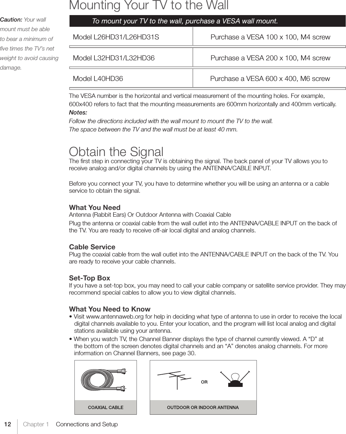 12 Chapter 1    Connections and SetupMounting Your TV to the Wall  To mount your TV to the wall, purchase a VESA wall mount.  Model L26HD31/L26HD31S   Purchase a VESA 100 x 100, M4 screw   Model L32HD31/L32HD36   Purchase a VESA 200 x 100, M4 screw  Model L40HD36                               Purchase a VESA 600 x 400, M6 screwThe VESA number is the horizontal and vertical measurement of the mounting holes. For example,600x400 refers to fact that the mounting measurements are 600mm horizontally and 400mm vertically.Notes:Follow the directions included with the wall mount to mount the TV to the wall.The space between the TV and the wall must be at least 40 mm.Obtain the SignalThe ﬁrst step in connecting your TV is obtaining the signal. The back panel of your TV allows you to receive analog and/or digital channels by using the ANTENNA/CABLE INPUT.Before you connect your TV, you have to determine whether you will be using an antenna or a cable service to obtain the signal.What You NeedAntenna (Rabbit Ears) Or Outdoor Antenna with Coaxial CablePlug the antenna or coaxial cable from the wall outlet into the ANTENNA/CABLE INPUT on the back of the TV. You are ready to receive off-air local digital and analog channels.Cable ServicePlug the coaxial cable from the wall outlet into the ANTENNA/CABLE INPUT on the back of the TV. You are ready to receive your cable channels.Set-Top BoxIf you have a set-top box, you may need to call your cable company or satellite service provider. They may recommend special cables to allow you to view digital channels.What You Need to Know•Visitwww.antennaweb.orgforhelpindecidingwhattypeofantennatouseinordertoreceivethelocaldigital channels available to you. Enter your location, and the program will list local analog and digital stations available using your antenna.•WhenyouwatchTV,theChannelBannerdisplaysthetypeofchannelcurrentlyviewed.A“D”atthe bottom of the screen denotes digital channels and an “A” denotes analog channels. For more information on Channel Banners, see page 30.Caution: Your wall mount must be able to bear a minimum of ﬁve times the TV’s net weight to avoid causing damage.