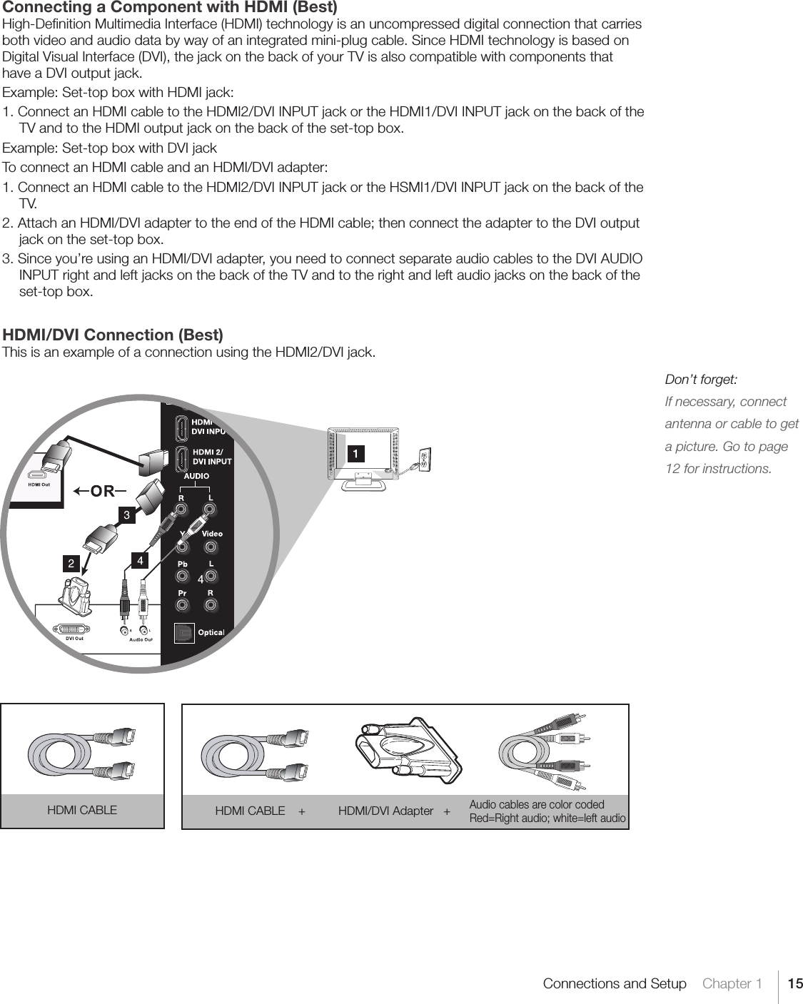 15Connections and Setup    Chapter 1Connecting a Component with HDMI (Best)High-Deﬁnition Multimedia Interface (HDMI) technology is an uncompressed digital connection that carries both video and audio data by way of an integrated mini-plug cable. Since HDMI technology is based on Digital Visual Interface (DVI), the jack on the back of your TV is also compatible with components that have a DVI output jack.Example: Set-top box with HDMI jack:1. Connect an HDMI cable to the HDMI2/DVI INPUT jack or the HDMI1/DVI INPUT jack on the back of the TV and to the HDMI output jack on the back of the set-top box.Example: Set-top box with DVI jackTo connect an HDMI cable and an HDMI/DVI adapter:1. Connect an HDMI cable to the HDMI2/DVI INPUT jack or the HSMI1/DVI INPUT jack on the back of the TV.2.AttachanHDMI/DVIadaptertotheendoftheHDMIcable;thenconnecttheadaptertotheDVIoutputjack on the set-top box.3. Since you’re using an HDMI/DVI adapter, you need to connect separate audio cables to the DVI AUDIO INPUT right and left jacks on the back of the TV and to the right and left audio jacks on the back of the set-top box.HDMI/DVI Connection (Best)This is an example of a connection using the HDMI2/DVI jack.  Don’t forget:If necessary, connect antenna or cable to get a picture. Go to page 12 for instructions.HDMI CABLE HDMI CABLE    +          HDMI/DVI Adapter   + Audio cables are color coded Red=Rightaudio;white=leftaudio