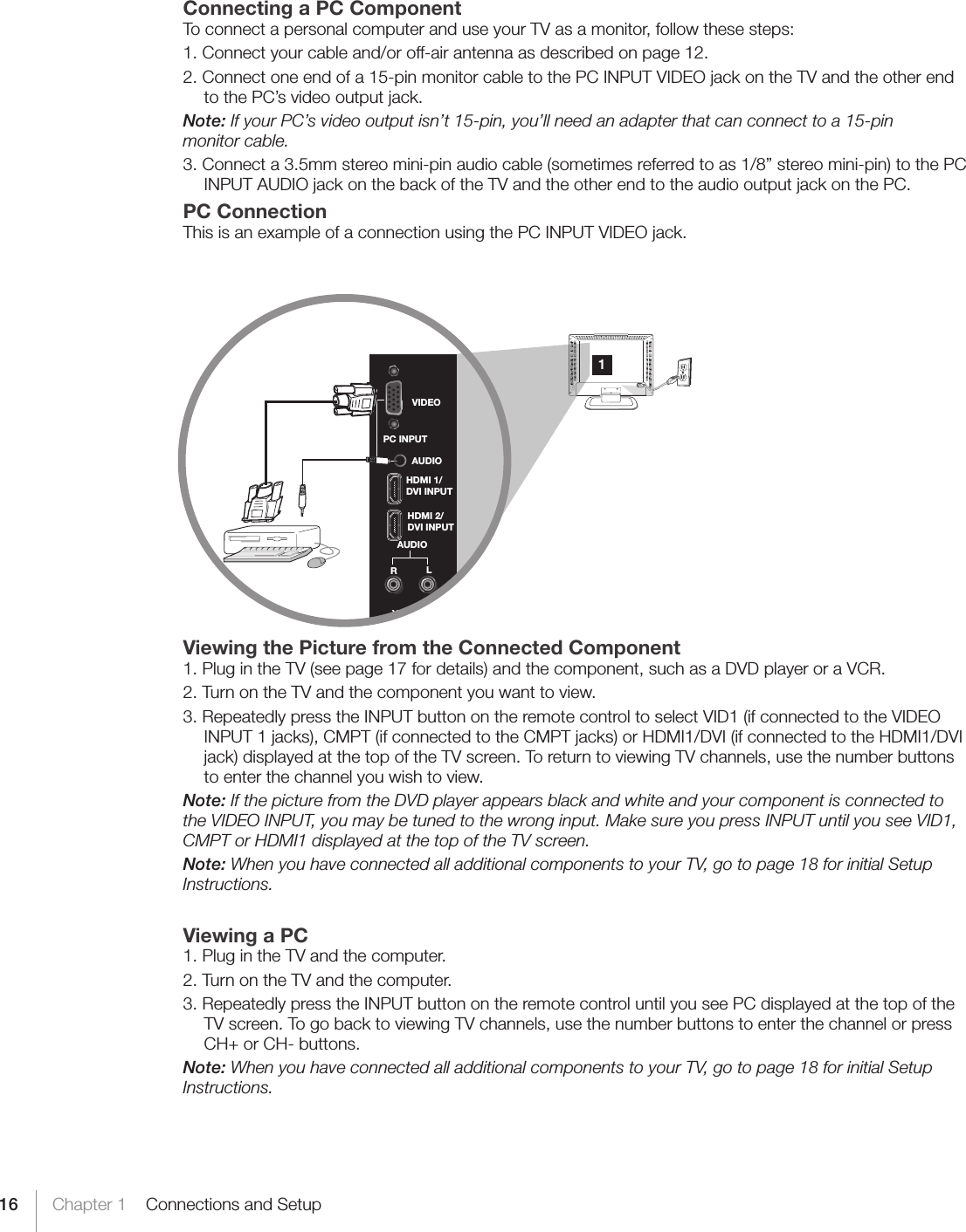 16 Chapter 1    Connections and SetupConnecting a PC ComponentTo connect a personal computer and use your TV as a monitor, follow these steps:1. Connect your cable and/or off-air antenna as described on page 12.2. Connect one end of a 15-pin monitor cable to the PC INPUT VIDEO jack on the TV and the other end to the PC’s video output jack. Note: If your PC’s video output isn’t 15-pin, you’ll need an adapter that can connect to a 15-pin  monitor cable.3. Connect a 3.5mm stereo mini-pin audio cable (sometimes referred to as 1/8” stereo mini-pin) to the PC INPUT AUDIO jack on the back of the TV and the other end to the audio output jack on the PC.PC ConnectionThis is an example of a connection using the PC INPUT VIDEO jack.  Viewing the Picture from the Connected Component1. Plug in the TV (see page 17 for details) and the component, such as a DVD player or a VCR.2. Turn on the TV and the component you want to view.3. Repeatedly press the INPUT button on the remote control to select VID1 (if connected to the VIDEO INPUT 1 jacks), CMPT (if connected to the CMPT jacks) or HDMI1/DVI (if connected to the HDMI1/DVI jack) displayed at the top of the TV screen. To return to viewing TV channels, use the number buttons to enter the channel you wish to view.Note: If the picture from the DVD player appears black and white and your component is connected to the VIDEO INPUT, you may be tuned to the wrong input. Make sure you press INPUT until you see VID1, CMPT or HDMI1 displayed at the top of the TV screen.Note: When you have connected all additional components to your TV, go to page 18 for initial Setup Instructions.Viewing a PC1. Plug in the TV and the computer.2. Turn on the TV and the computer.3. Repeatedly press the INPUT button on the remote control until you see PC displayed at the top of the TV screen. To go back to viewing TV channels, use the number buttons to enter the channel or press CH+ or CH- buttons.Note: When you have connected all additional components to your TV, go to page 18 for initial Setup Instructions.YVideoRLAUDIOHDMI 2/DVI INPUTHDMI 1/DVI INPUTAUDIOVIDEOPC INPUT1