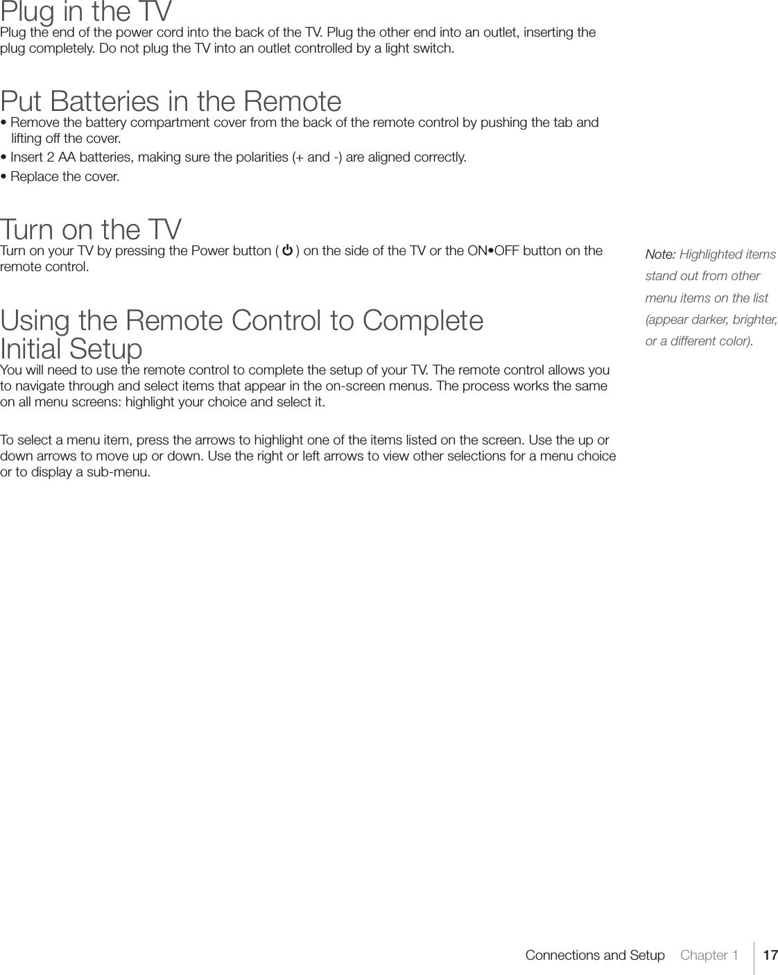 17Connections and Setup    Chapter 1Plug in the TVPlug the end of the power cord into the back of the TV. Plug the other end into an outlet, inserting the plug completely. Do not plug the TV into an outlet controlled by a light switch.Put Batteries in the Remote•Removethebatterycompartmentcoverfromthebackoftheremotecontrolbypushingthetabandlifting off the cover.•Insert2AAbatteries,makingsurethepolarities(+and-)arealignedcorrectly.•Replacethecover.Turn on the TVTurn on your TV by pressing the Power button (  )onthesideoftheTVortheON•OFFbuttonontheremote control.Using the Remote Control to Complete Initial SetupYou will need to use the remote control to complete the setup of your TV. The remote control allows you to navigate through and select items that appear in the on-screen menus. The process works the same on all menu screens: highlight your choice and select it.To select a menu item, press the arrows to highlight one of the items listed on the screen. Use the up or down arrows to move up or down. Use the right or left arrows to view other selections for a menu choice or to display a sub-menu.Note: Highlighted items stand out from other menu items on the list (appear darker, brighter, or a different color).