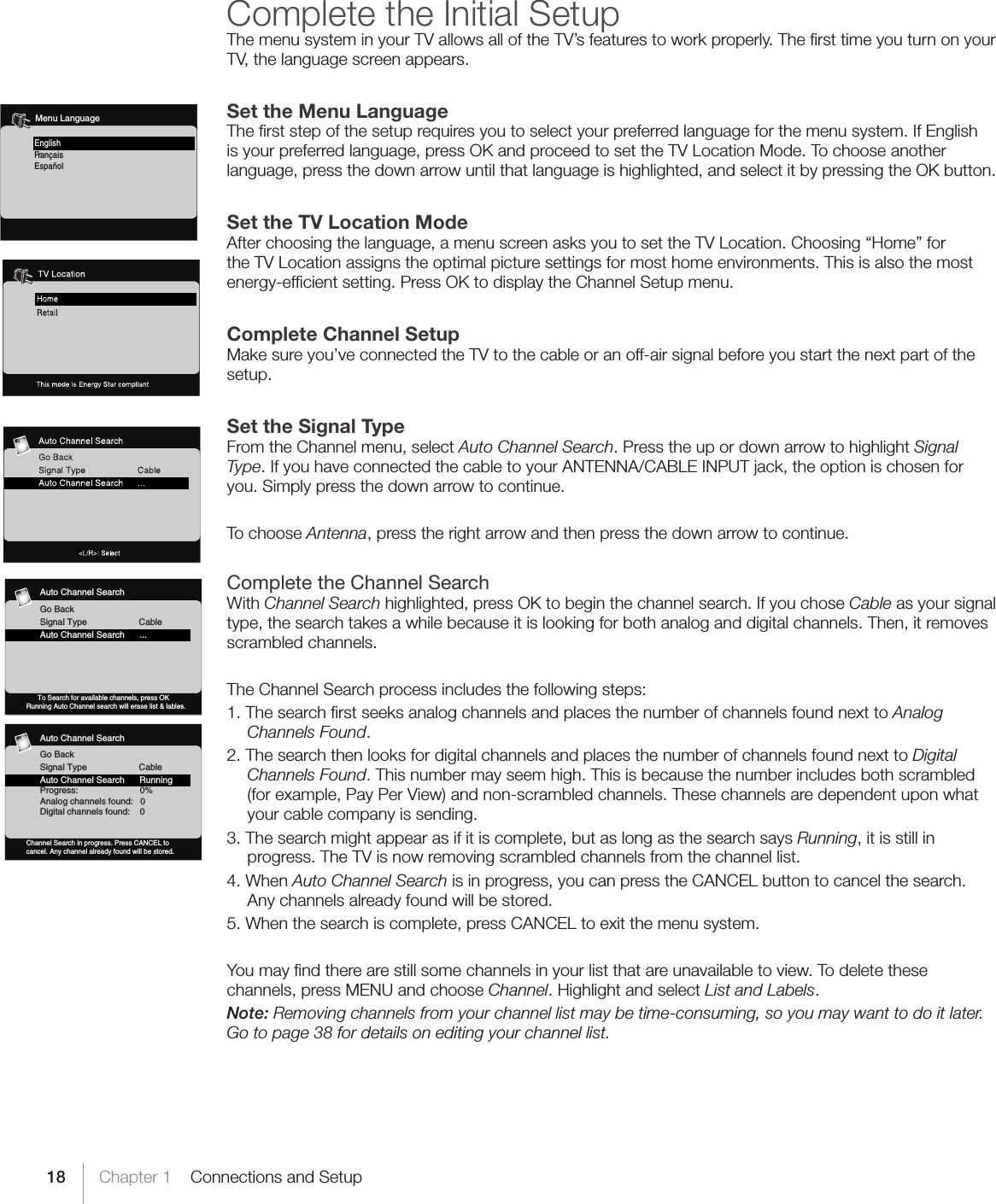 18 Chapter 1    Connections and SetupComplete the Initial SetupThe menu system in your TV allows all of the TV’s features to work properly. The ﬁrst time you turn on your TV, the language screen appears.Set the Menu LanguageThe ﬁrst step of the setup requires you to select your preferred language for the menu system. If English is your preferred language, press OK and proceed to set the TV Location Mode. To choose another language, press the down arrow until that language is highlighted, and select it by pressing the OK button.Set the TV Location ModeAfter choosing the language, a menu screen asks you to set the TV Location. Choosing “Home” for the TV Location assigns the optimal picture settings for most home environments. This is also the most energy-efﬁcient setting. Press OK to display the Channel Setup menu.Complete Channel SetupMake sure you’ve connected the TV to the cable or an off-air signal before you start the next part of the setup.Set the Signal TypeFrom the Channel menu, select Auto Channel Search. Press the up or down arrow to highlight Signal Type. If you have connected the cable to your ANTENNA/CABLE INPUT jack, the option is chosen for you. Simply press the down arrow to continue. To choose Antenna, press the right arrow and then press the down arrow to continue.Complete the Channel SearchWith Channel Search highlighted, press OK to begin the channel search. If you chose Cable as your signal type, the search takes a while because it is looking for both analog and digital channels. Then, it removes scrambled channels. The Channel Search process includes the following steps:1. The search ﬁrst seeks analog channels and places the number of channels found next to Analog Channels Found.2. The search then looks for digital channels and places the number of channels found next to Digital Channels Found. This number may seem high. This is because the number includes both scrambled (for example, Pay Per View) and non-scrambled channels. These channels are dependent upon what your cable company is sending.3. The search might appear as if it is complete, but as long as the search says Running, it is still in progress. The TV is now removing scrambled channels from the channel list. 4. When Auto Channel Search is in progress, you can press the CANCEL button to cancel the search. Any channels already found will be stored.5. When the search is complete, press CANCEL to exit the menu system.You may ﬁnd there are still some channels in your list that are unavailable to view. To delete these channels, press MENU and choose Channel. Highlight and select List and Labels. Note: Removing channels from your channel list may be time-consuming, so you may want to do it later. Go to page 38 for details on editing your channel list.Fr ançais   Español   English    Menu Language    Auto Channel SearchGo BackSignal Type                     CableAuto Channel Search      RunningProgress:                         0%Analog channels found:   0Digital channels found:    0Channel Search in progress. Press CANCEL tocancel. Any channel already found will be stored.TV    Auto Channel SearchGo BackSignal Type                     CableAuto Channel Search      ...      To Search for available channels, press OKRunning Auto Channel search will erase list &amp; lables. TV