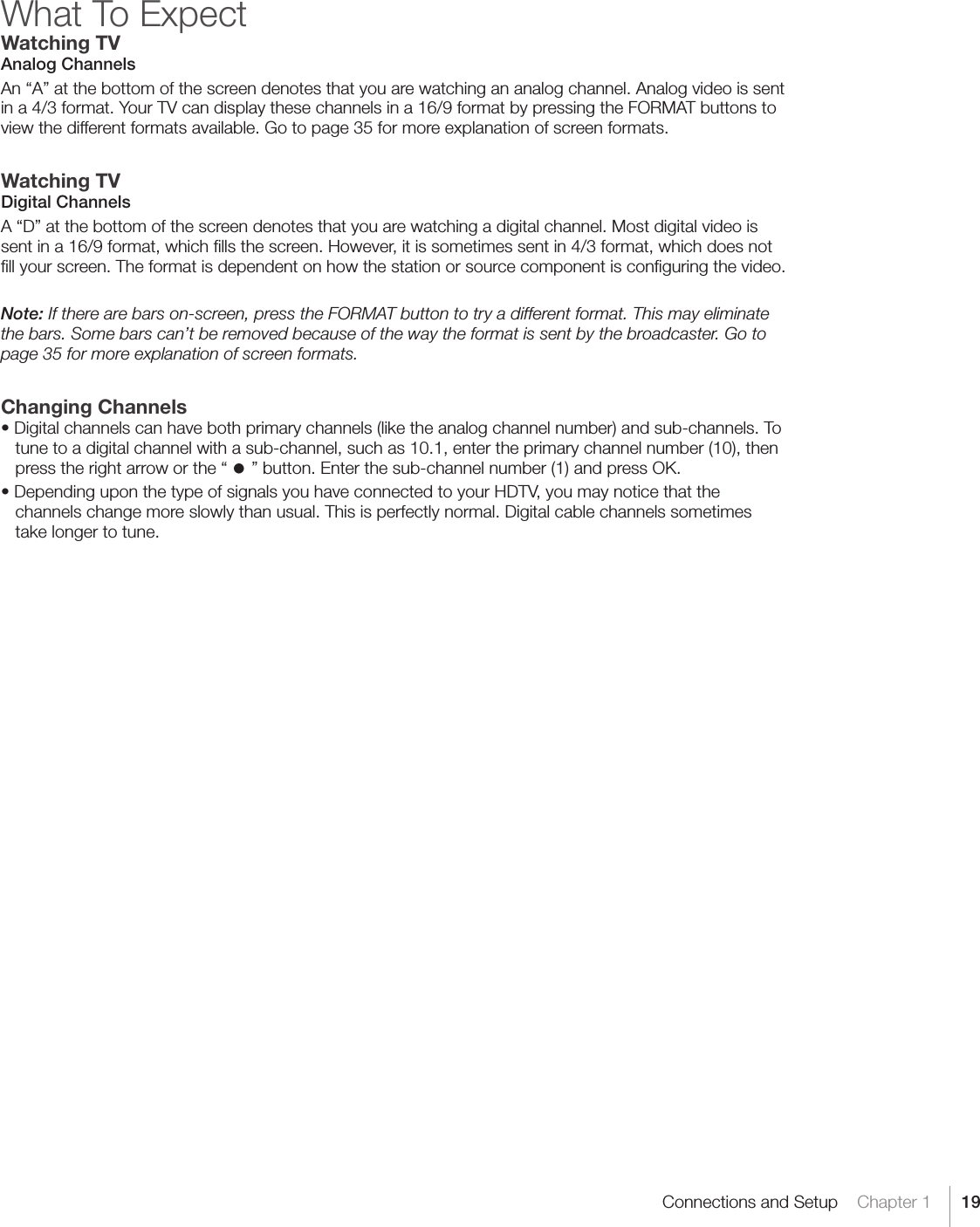 19Connections and Setup    Chapter 1What To ExpectWatching TVAnalog ChannelsAn “A” at the bottom of the screen denotes that you are watching an analog channel. Analog video is sent in a 4/3 format. Your TV can display these channels in a 16/9 format by pressing the FORMAT buttons to view the different formats available. Go to page 35 for more explanation of screen formats.Watching TVDigital ChannelsA “D” at the bottom of the screen denotes that you are watching a digital channel. Most digital video is sent in a 16/9 format, which ﬁlls the screen. However, it is sometimes sent in 4/3 format, which does not ﬁll your screen. The format is dependent on how the station or source component is conﬁguring the video.Note: If there are bars on-screen, press the FORMAT button to try a different format. This may eliminate the bars. Some bars can’t be removed because of the way the format is sent by the broadcaster. Go to page 35 for more explanation of screen formats.Changing Channels•Digitalchannelscanhavebothprimarychannels(liketheanalogchannelnumber)andsub-channels.Totune to a digital channel with a sub-channel, such as 10.1, enter the primary channel number (10), then press the right arrow or the “·” button. Enter the sub-channel number (1) and press OK.•DependinguponthetypeofsignalsyouhaveconnectedtoyourHDTV,youmaynoticethatthechannels change more slowly than usual. This is perfectly normal. Digital cable channels sometimes take longer to tune.