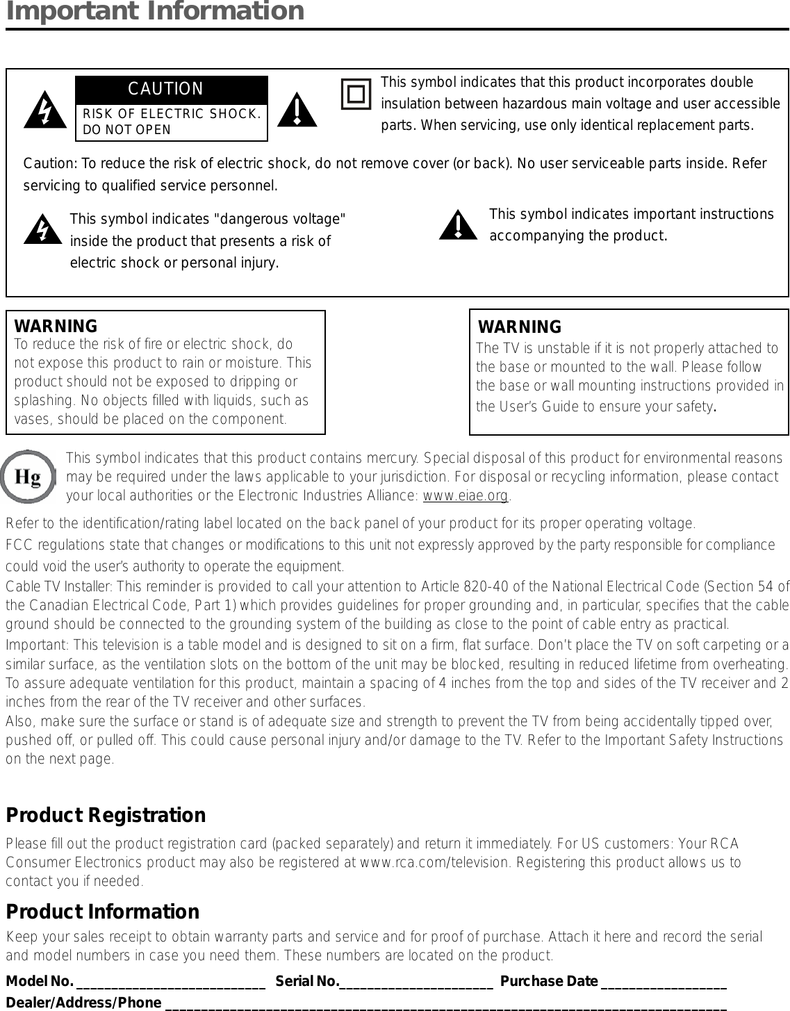 Important InformationWARNINGTo reduce the risk of fire or electric shock, donot expose this product to rain or moisture. Thisproduct should not be exposed to dripping orsplashing. No objects filled with liquids, such asvases, should be placed on the component.This symbol indicates that this product contains mercury. Special disposal of this product for environmental reasonsmay be required under the laws applicable to your jurisdiction. For disposal or recycling information, please contactyour local authorities or the Electronic Industries Alliance: www.eiae.org.Refer to the identification/rating label located on the back panel of your product for its proper operating voltage.FCC regulations state that changes or modifications to this unit not expressly approved by the party responsible for compliancecould void the user’s authority to operate the equipment.Cable TV Installer: This reminder is provided to call your attention to Article 820-40 of the National Electrical Code (Section 54 ofthe Canadian Electrical Code, Part 1) which provides guidelines for proper grounding and, in particular, specifies that the cableground should be connected to the grounding system of the building as close to the point of cable entry as practical.Important: This television is a table model and is designed to sit on a firm, flat surface. Don’t place the TV on soft carpeting or asimilar surface, as the ventilation slots on the bottom of the unit may be blocked, resulting in reduced lifetime from overheating.To assure adequate ventilation for this product, maintain a spacing of 4 inches from the top and sides of the TV receiver and 2inches from the rear of the TV receiver and other surfaces.Also, make sure the surface or stand is of adequate size and strength to prevent the TV from being accidentally tipped over,pushed off, or pulled off. This could cause personal injury and/or damage to the TV. Refer to the Important Safety Instructionson the next page.Product RegistrationPlease fill out the product registration card (packed separately) and return it immediately. For US customers: Your RCAConsumer Electronics product may also be registered at www.rca.com/television. Registering this product allows us tocontact you if needed.Product InformationKeep your sales receipt to obtain warranty parts and service and for proof of purchase. Attach it here and record the serialand model numbers in case you need them. These numbers are located on the product.Model No. ___________________________   Serial No.______________________  Purchase Date __________________Dealer/Address/Phone ______________________________________________________________________________Caution: To reduce the risk of electric shock, do not remove cover (or back). No user serviceable parts inside. Referservicing to qualified service personnel.This symbol indicates &quot;dangerous voltage&quot;inside the product that presents a risk ofelectric shock or personal injury.This symbol indicates important instructionsaccompanying the product.This symbol indicates that this product incorporates doubleinsulation between hazardous main voltage and user accessibleparts. When servicing, use only identical replacement parts.The TV is unstable if it is not properly attached tothe base or mounted to the wall. Please followthe base or wall mounting instructions provided inthe User’s Guide to ensure your safety.WARNINGCAUTIONRISK OF ELECTRIC SHOCK.DO NOT OPEN