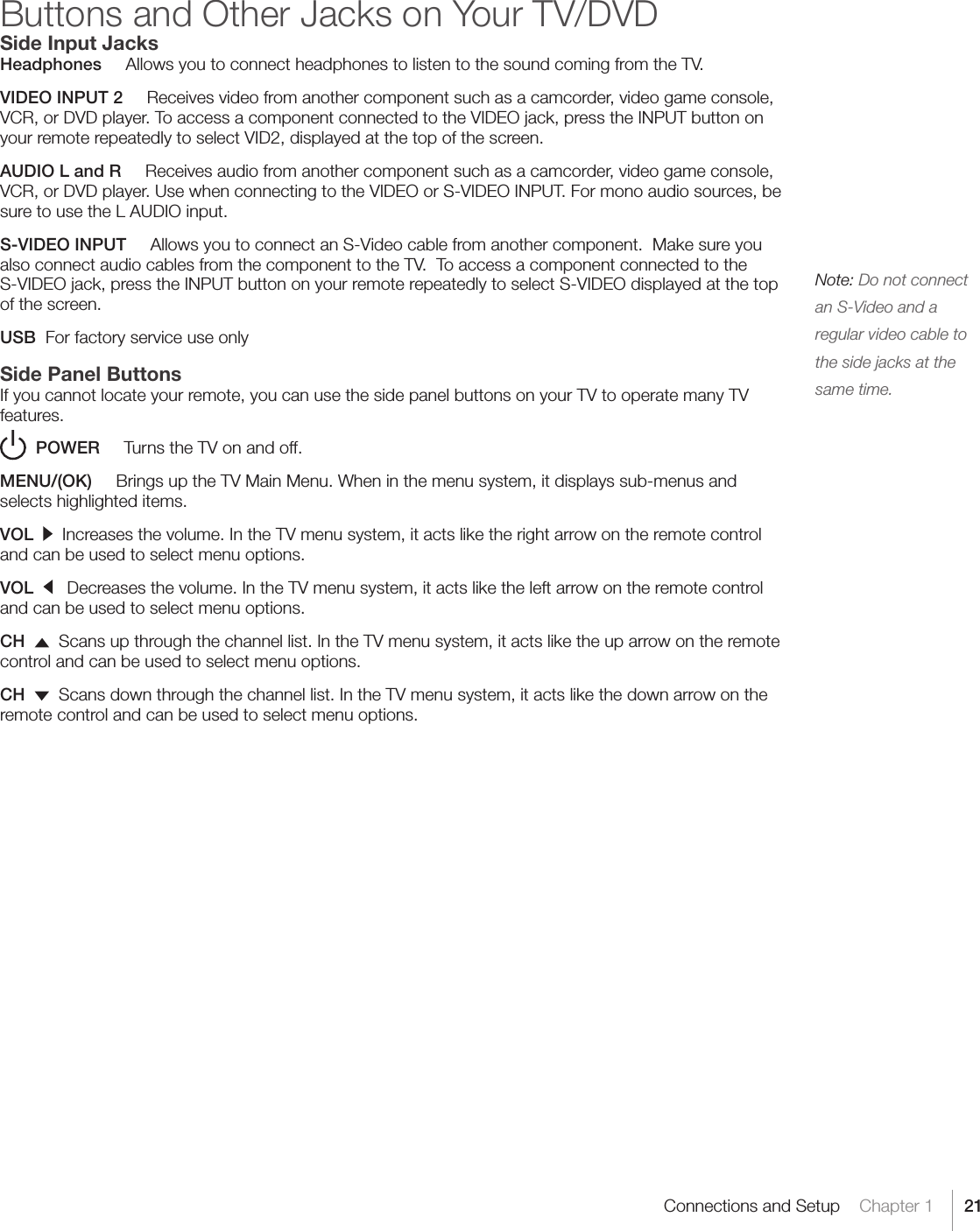 21Connections and Setup    Chapter 1Buttons and Other Jacks on Your TV/DVDSide Input JacksHeadphones     Allows you to connect headphones to listen to the sound coming from the TV.VIDEO INPUT 2     Receives video from another component such as a camcorder, video game console, VCR, or DVD player. To access a component connected to the VIDEO jack, press the INPUT button on your remote repeatedly to select VID2, displayed at the top of the screen.AUDIO L and R     Receives audio from another component such as a camcorder, video game console, VCR, or DVD player. Use when connecting to the VIDEO or S-VIDEO INPUT. For mono audio sources, be sure to use the L AUDIO input.S-VIDEO INPUT     Allows you to connect an S-Video cable from another component.  Make sure you also connect audio cables from the component to the TV.  To access a component connected to the S-VIDEO jack, press the INPUT button on your remote repeatedly to select S-VIDEO displayed at the top of the screen.USB  For factory service use onlySide Panel ButtonsIf you cannot locate your remote, you can use the side panel buttons on your TV to operate many TV features.    POWER     Turns the TV on and off.MENU/(OK)     Brings up the TV Main Menu. When in the menu system, it displays sub-menus and selects highlighted items.VOL     Increases the volume. In the TV menu system, it acts like the right arrow on the remote control and can be used to select menu options.VOL      Decreases the volume. In the TV menu system, it acts like the left arrow on the remote control and can be used to select menu options.CH     Scans up through the channel list. In the TV menu system, it acts like the up arrow on the remote control and can be used to select menu options.CH    Scans down through the channel list. In the TV menu system, it acts like the down arrow on the remote control and can be used to select menu options. Note: Do not connect an S-Video and a regular video cable to the side jacks at the same time.