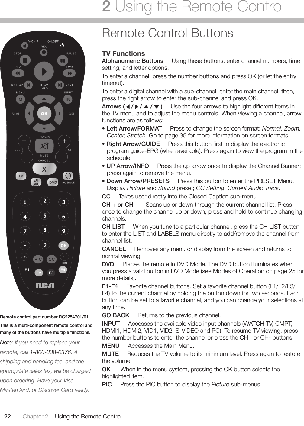 22Remote control part number RC2254701/01This is a multi-component remote control and many of the buttons have multiple functions.Note: If you need to replace your remote, call 1-800-338-0376. A  shipping and handling fee, and the appropriate sales tax, will be charged upon ordering. Have your Visa, MasterCard, or Discover Card ready.Chapter 2    Using the Remote Control2 Using the Remote ControlRemote Control ButtonsTV FunctionsAlphanumeric Buttons     Using these buttons, enter channel numbers, time setting, and letter options.To enter a channel, press the number buttons and press OK (or let the entry timeout).Toenteradigitalchannelwithasub-channel,enterthemainchannel;then,press the right arrow to enter the sub-channel and press OK.Arrows (   /  /   /   )     Use the four arrows to highlight different items in the TV menu and to adjust the menu controls. When viewing a channel, arrow functions are as follows:•Left Arrow/FORMAT     Press to change the screen format: Normal, Zoom, Center, Stretch. Go to page 35 for more information on screen formats.•Right Arrow/GUIDE     Press this button ﬁrst to display the electronic program guide-EPG (when available). Press again to view the program in the schedule.•UP Arrow/INFOPresstheuparrowoncetodisplaytheChannelBanner;press again to remove the menu.•Down Arrow/PRESETS     Press this button to enter the PRESET Menu. Display Picture and Soundpreset;CC Setting;Current Audio Track. CC     Takes user directly into the Closed Caption sub-menu. CH + or CH -     Scans up or down through the current channel list. Press oncetochangethechannelupordown;pressandholdtocontinuechangingchannels.CH LIST     When you tune to a particular channel, press the CH LIST button to enter the LIST and LABELS menu directly to add/remove the channel from channel list.CANCEL     Removes any menu or display from the screen and returns to normal viewing.DVD     Places the remote in DVD Mode. The DVD button illuminates when you press a valid button in DVD Mode (see Modes of Operation on page 25 for more details).F1-F4     Favorite channel buttons. Set a favorite channel button (F1/F2/F3/F4) to the current channel by holding the button down for two seconds. Each button can be set to a favorite channel, and you can change your selections at any time.  GO BACK     Returns to the previous channel.INPUT     Accesses the available video input channels (WATCH TV, CMPT, HDMI1, HDMI2, VID1, VID2, S-VIDEO and PC). To resume TV viewing, press the number buttons to enter the channel or press the CH+ or CH- buttons. MENU     Accesses the Main Menu.MUTE     Reduces the TV volume to its minimum level. Press again to restore the volume.OK      When in the menu system, pressing the OK button selects the highlighted item.PIC     Press the PIC button to display the Picture sub-menus.