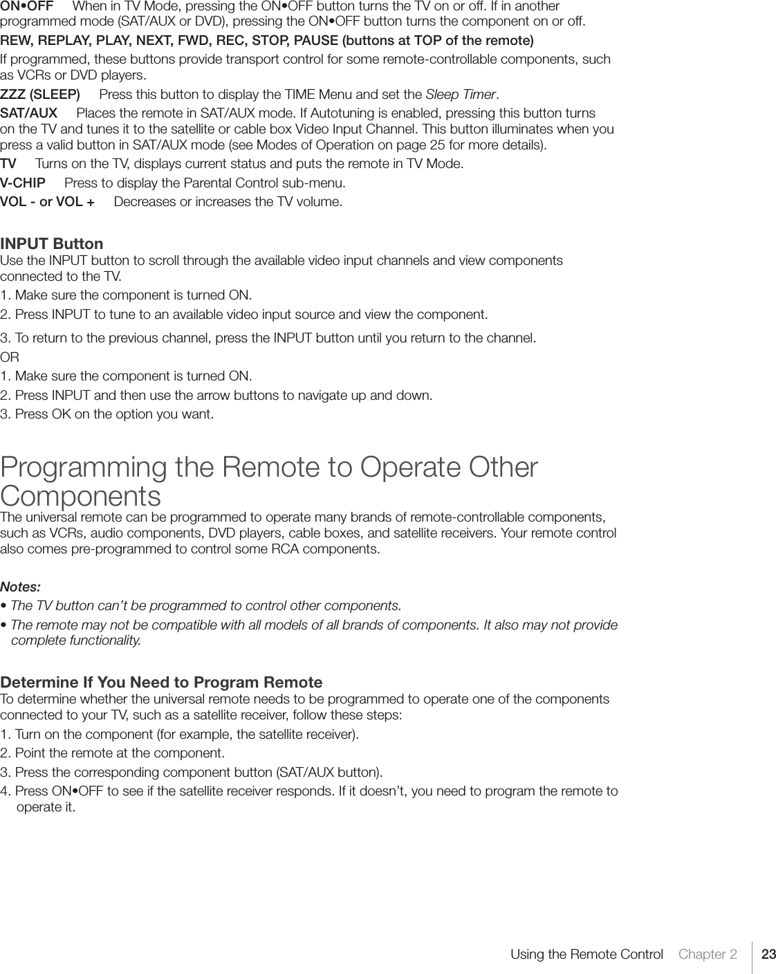 23Using the Remote Control    Chapter 2ON•OFFWheninTVMode,pressingtheON•OFFbuttonturnstheTVonoroff.Ifinanotherprogrammedmode(SAT/AUXorDVD),pressingtheON•OFFbuttonturnsthecomponentonoroff.REW, REPLAY, PLAY, NEXT, FWD, REC, STOP, PAUSE (buttons at TOP of the remote)If programmed, these buttons provide transport control for some remote-controllable components, such as VCRs or DVD players.  ZZZ (SLEEP)     Press this button to display the TIME Menu and set the Sleep Timer.SAT/AUX     Places the remote in SAT/AUX mode. If Autotuning is enabled, pressing this button turns on the TV and tunes it to the satellite or cable box Video Input Channel. This button illuminates when you press a valid button in SAT/AUX mode (see Modes of Operation on page 25 for more details).TV     Turns on the TV, displays current status and puts the remote in TV Mode.V-CHIP     Press to display the Parental Control sub-menu.VOL - or VOL +     Decreases or increases the TV volume.INPUT ButtonUse the INPUT button to scroll through the available video input channels and view components connected to the TV.1. Make sure the component is turned ON.2. Press INPUT to tune to an available video input source and view the component.3. To return to the previous channel, press the INPUT button until you return to the channel.OR1. Make sure the component is turned ON.2. Press INPUT and then use the arrow buttons to navigate up and down.3. Press OK on the option you want.Programming the Remote to Operate Other ComponentsThe universal remote can be programmed to operate many brands of remote-controllable components, such as VCRs, audio components, DVD players, cable boxes, and satellite receivers. Your remote control also comes pre-programmed to control some RCA components.Notes:• The TV button can’t be programmed to control other components.• The remote may not be compatible with all models of all brands of components. It also may not provide complete functionality.Determine If You Need to Program RemoteTo determine whether the universal remote needs to be programmed to operate one of the components connected to your TV, such as a satellite receiver, follow these steps:1. Turn on the component (for example, the satellite receiver).2. Point the remote at the component.3. Press the corresponding component button (SAT/AUX button).4.PressON•OFFtoseeifthesatellitereceiverresponds.Ifitdoesn’t,youneedtoprogramtheremotetooperate it.