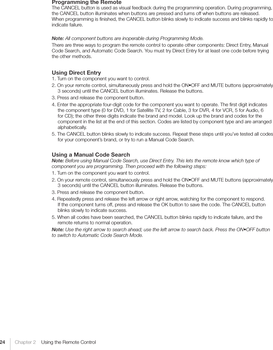 24 Chapter 2    Using the Remote ControlProgramming the RemoteThe CANCEL button is used as visual feedback during the programming operation. During programming, the CANCEL button illuminates when buttons are pressed and turns off when buttons are released. When programming is ﬁnished, the CANCEL button blinks slowly to indicate success and blinks rapidly to indicate failure.Note: All component buttons are inoperable during Programming Mode.There are three ways to program the remote control to operate other components: Direct Entry, Manual Code Search, and Automatic Code Search. You must try Direct Entry for at least one code before trying the other methods.    Using Direct Entry1. Turn on the component you want to control.2.Onyourremotecontrol,simultaneouslypressandholdtheON•OFFandMUTEbuttons(approximately3 seconds) until the CANCEL button illuminates. Release the buttons.3. Press and release the component button.4. Enter the appropriate four-digit code for the component you want to operate. The ﬁrst digit indicates the component type (0 for DVD, 1 for Satellite TV, 2 for Cable, 3 for DVR, 4 for VCR, 5 for Audio, 6 forCD);theotherthreedigitsindicatethebrandandmodel.Lookupthebrandandcodesforthecomponent in the list at the end of this section. Codes are listed by component type and are arranged alphabetically.5. The CANCEL button blinks slowly to indicate success. Repeat these steps until you’ve tested all codes for your component’s brand, or try to run a Manual Code Search.Using a Manual Code SearchNote: Before using Manual Code Search, use Direct Entry. This lets the remote know which type of component you are programming. Then proceed with the following steps:1. Turn on the component you want to control.2.Onyourremotecontrol,simultaneouslypressandholdtheON•OFFandMUTEbuttons(approximately3 seconds) until the CANCEL button illuminates. Release the buttons.3. Press and release the component button.4. Repeatedly press and release the left arrow or right arrow, watching for the component to respond. If the component turns off, press and release the OK button to save the code. The CANCEL button blinks slowly to indicate success.5. When all codes have been searched, the CANCEL button blinks rapidly to indicate failure, and the remote returns to normal operation.Note: Use the right arrow to search ahead; use the left arrow to search back. Press the ON•OFF button to switch to Automatic Code Search Mode.
