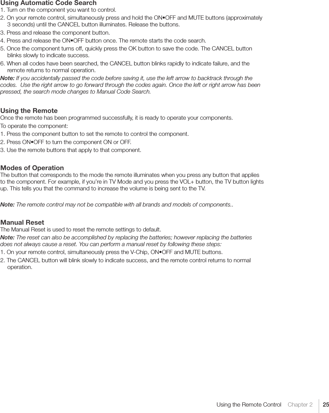 25Using the Remote Control    Chapter 2Using Automatic Code Search1. Turn on the component you want to control.2.Onyourremotecontrol,simultaneouslypressandholdtheON•OFFandMUTEbuttons(approximately3 seconds) until the CANCEL button illuminates. Release the buttons.3. Press and release the component button.4.PressandreleasetheON•OFFbuttononce.Theremotestartsthecodesearch.5. Once the component turns off, quickly press the OK button to save the code. The CANCEL button blinks slowly to indicate success.6. When all codes have been searched, the CANCEL button blinks rapidly to indicate failure, and the remote returns to normal operation.Note: If you accidentally passed the code before saving it, use the left arrow to backtrack through the codes.  Use the right arrow to go forward through the codes again. Once the left or right arrow has been pressed, the search mode changes to Manual Code Search. Using the Remote Once the remote has been programmed successfully, it is ready to operate your components.To operate the component:1. Press the component button to set the remote to control the component.2.PressON•OFFtoturnthecomponentONorOFF.3. Use the remote buttons that apply to that component.Modes of OperationThe button that corresponds to the mode the remote illuminates when you press any button that applies to the component. For example, if you’re in TV Mode and you press the VOL+ button, the TV button lights up. This tells you that the command to increase the volume is being sent to the TV.Note: The remote control may not be compatible with all brands and models of components..Manual Reset The Manual Reset is used to reset the remote settings to default.Note: The reset can also be accomplished by replacing the batteries; however replacing the batteries does not always cause a reset. You can perform a manual reset by following these steps:1.Onyourremotecontrol,simultaneouslypresstheV-Chip,ON•OFFandMUTEbuttons.2. The CANCEL button will blink slowly to indicate success, and the remote control returns to normal operation.  