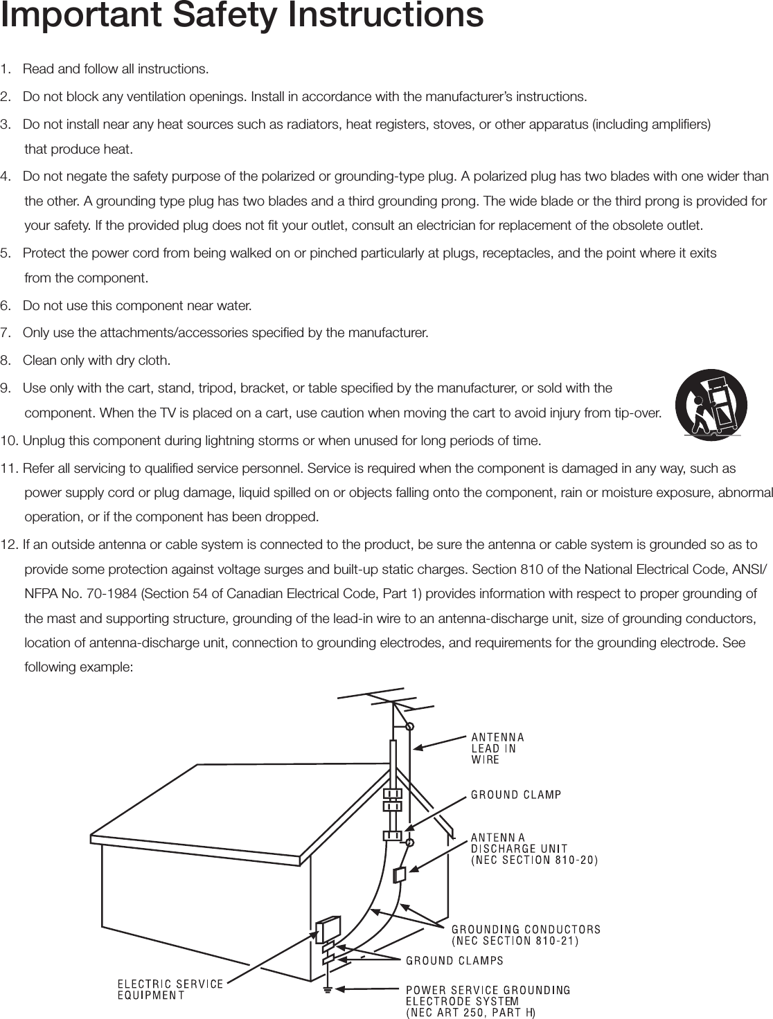 Important Safety Instructions1.   Read and follow all instructions.2.   Do not block any ventilation openings. Install in accordance with the manufacturer’s instructions.3.   Do not install near any heat sources such as radiators, heat registers, stoves, or other apparatus (including ampliﬁers)  that produce heat.4.   Do not negate the safety purpose of the polarized or grounding-type plug. A polarized plug has two blades with one wider than the other. A grounding type plug has two blades and a third grounding prong. The wide blade or the third prong is provided for your safety. If the provided plug does not ﬁt your outlet, consult an electrician for replacement of the obsolete outlet.5.   Protect the power cord from being walked on or pinched particularly at plugs, receptacles, and the point where it exits  from the component.6.   Do not use this component near water.7.   Only use the attachments/accessories speciﬁed by the manufacturer.8.   Clean only with dry cloth.9.   Use only with the cart, stand, tripod, bracket, or table speciﬁed by the manufacturer, or sold with the   component. When the TV is placed on a cart, use caution when moving the cart to avoid injury from tip-over.10. Unplug this component during lightning storms or when unused for long periods of time.11. Refer all servicing to qualiﬁed service personnel. Service is required when the component is damaged in any way, such as power supply cord or plug damage, liquid spilled on or objects falling onto the component, rain or moisture exposure, abnormal operation, or if the component has been dropped.12. If an outside antenna or cable system is connected to the product, be sure the antenna or cable system is grounded so as to provide some protection against voltage surges and built-up static charges. Section 810 of the National Electrical Code, ANSI/NFPA No. 70-1984 (Section 54 of Canadian Electrical Code, Part 1) provides information with respect to proper grounding of the mast and supporting structure, grounding of the lead-in wire to an antenna-discharge unit, size of grounding conductors, location of antenna-discharge unit, connection to grounding electrodes, and requirements for the grounding electrode. See following example: