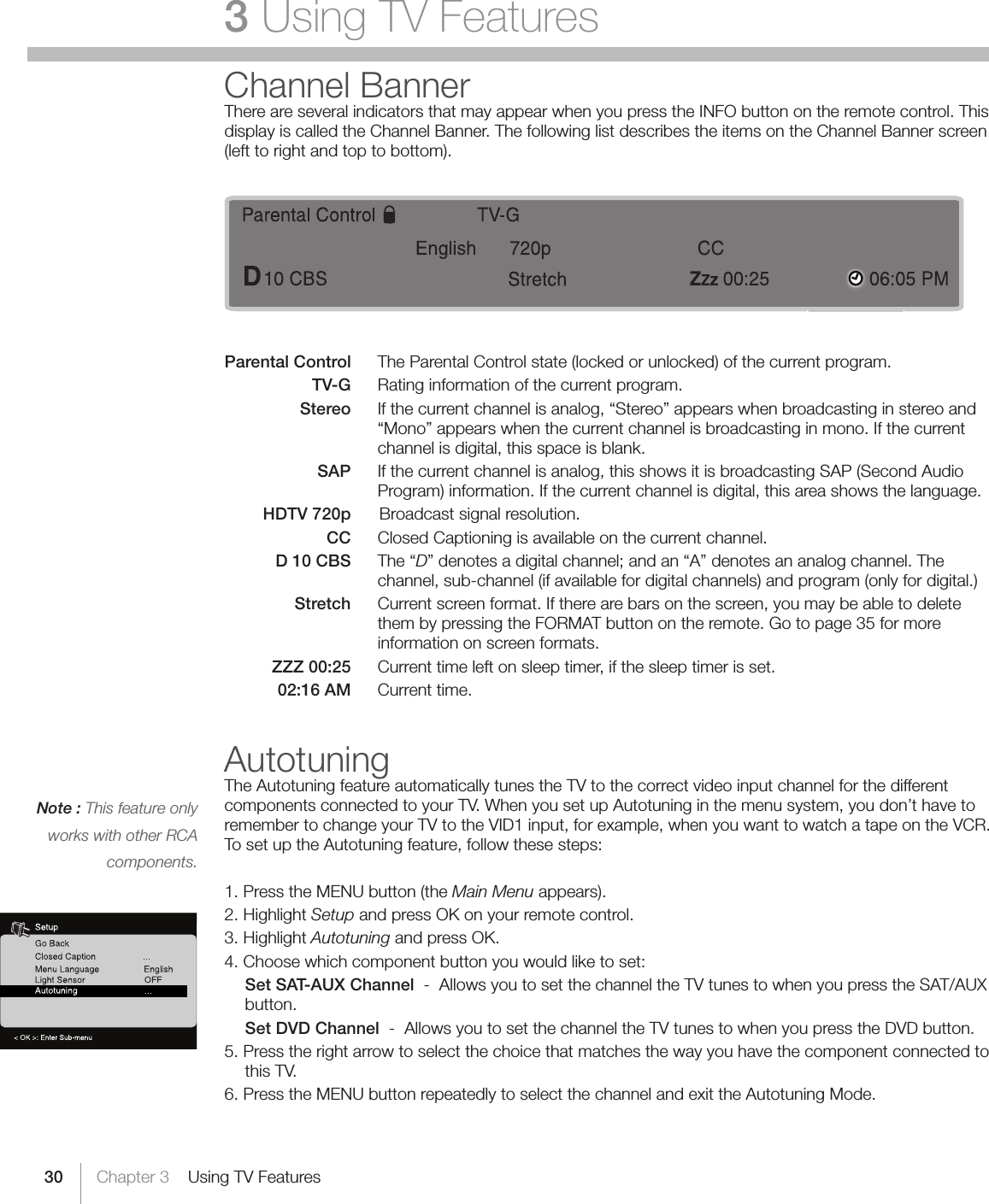 30Note : This feature only works with other RCA components.Chapter 3    Using TV Features3 Using TV FeaturesChannel BannerThere are several indicators that may appear when you press the INFO button on the remote control. This display is called the Channel Banner. The following list describes the items on the Channel Banner screen (left to right and top to bottom).Parental Control  The Parental Control state (locked or unlocked) of the current program.    TV-G  Rating information of the current program.    Stereo  If the current channel is analog, “Stereo” appears when broadcasting in stereo and     “Mono” appears when the current channel is broadcasting in mono. If the current     channel is digital, this space is blank.    SAP  If the current channel is analog, this shows it is broadcasting SAP (Second Audio  Program) information. If the current channel is digital, this area shows the language.    HDTV 720p   Broadcast signal resolution.    CC  Closed Captioning is available on the current channel.    D 10 CBS  The “D”denotesadigitalchannel;andan“A”denotesananalogchannel.Thechannel, sub-channel (if available for digital channels) and program (only for digital.)   Stretch  Current screen format. If there are bars on the screen, you may be able to delete them by pressing the FORMAT button on the remote. Go to page 35 for more information on screen formats.    ZZZ 00:25  Current time left on sleep timer, if the sleep timer is set.   02:16 AM  Current time. AutotuningThe Autotuning feature automatically tunes the TV to the correct video input channel for the different components connected to your TV. When you set up Autotuning in the menu system, you don’t have to remember to change your TV to the VID1 input, for example, when you want to watch a tape on the VCR. To set up the Autotuning feature, follow these steps:1. Press the MENU button (the Main Menu appears).2. Highlight Setup and press OK on your remote control.3. Highlight Autotuning and press OK.4. Choose which component button you would like to set:    Set SAT-AUX Channel  -  Allows you to set the channel the TV tunes to when you press the SAT/AUX button.    Set DVD Channel  -  Allows you to set the channel the TV tunes to when you press the DVD button.5. Press the right arrow to select the choice that matches the way you have the component connected to this TV. 6. Press the MENU button repeatedly to select the channel and exit the Autotuning Mode.