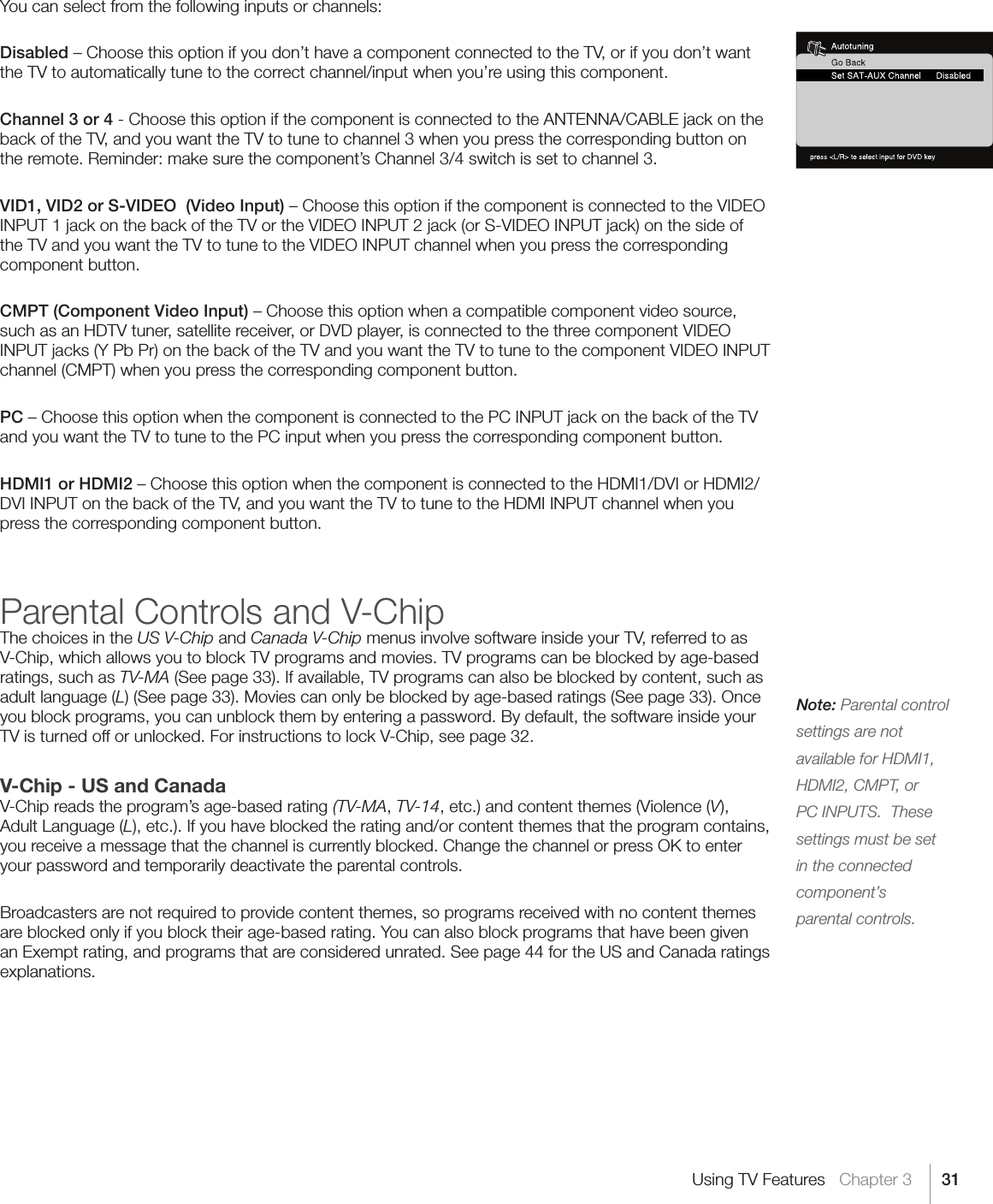 31Note: Parental control settings are not available for HDMI1, HDMI2, CMPT, or PC INPUTS.  These settings must be set in the connected component’s   parental controls.Using TV Features   Chapter 3You can select from the following inputs or channels:Disabled – Choose this option if you don’t have a component connected to the TV, or if you don’t want the TV to automatically tune to the correct channel/input when you’re using this component.Channel 3 or 4 - Choose this option if the component is connected to the ANTENNA/CABLE jack on the back of the TV, and you want the TV to tune to channel 3 when you press the corresponding button on the remote. Reminder: make sure the component’s Channel 3/4 switch is set to channel 3.VID1, VID2 or S-VIDEO  (Video Input) – Choose this option if the component is connected to the VIDEO INPUT 1 jack on the back of the TV or the VIDEO INPUT 2 jack (or S-VIDEO INPUT jack) on the side of the TV and you want the TV to tune to the VIDEO INPUT channel when you press the corresponding component button.CMPT (Component Video Input) – Choose this option when a compatible component video source, such as an HDTV tuner, satellite receiver, or DVD player, is connected to the three component VIDEO INPUT jacks (Y Pb Pr) on the back of the TV and you want the TV to tune to the component VIDEO INPUT channel (CMPT) when you press the corresponding component button.PC – Choose this option when the component is connected to the PC INPUT jack on the back of the TV and you want the TV to tune to the PC input when you press the corresponding component button.HDMI1 or HDMI2 – Choose this option when the component is connected to the HDMI1/DVI or HDMI2/DVI INPUT on the back of the TV, and you want the TV to tune to the HDMI INPUT channel when you press the corresponding component button.Parental Controls and V-ChipThe choices in the US V-Chip and Canada V-Chip menus involve software inside your TV, referred to as V-Chip, which allows you to block TV programs and movies. TV programs can be blocked by age-based ratings, such as TV-MA (See page 33). If available, TV programs can also be blocked by content, such as adult language (L) (See page 33). Movies can only be blocked by age-based ratings (See page 33). Once you block programs, you can unblock them by entering a password. By default, the software inside your TV is turned off or unlocked. For instructions to lock V-Chip, see page 32.V-Chip - US and CanadaV-Chip reads the program’s age-based rating (TV-MA, TV-14, etc.) and content themes (Violence (V), Adult Language (L), etc.). If you have blocked the rating and/or content themes that the program contains, you receive a message that the channel is currently blocked. Change the channel or press OK to enter your password and temporarily deactivate the parental controls.Broadcasters are not required to provide content themes, so programs received with no content themes are blocked only if you block their age-based rating. You can also block programs that have been given an Exempt rating, and programs that are considered unrated. See page 44 for the US and Canada ratings explanations.