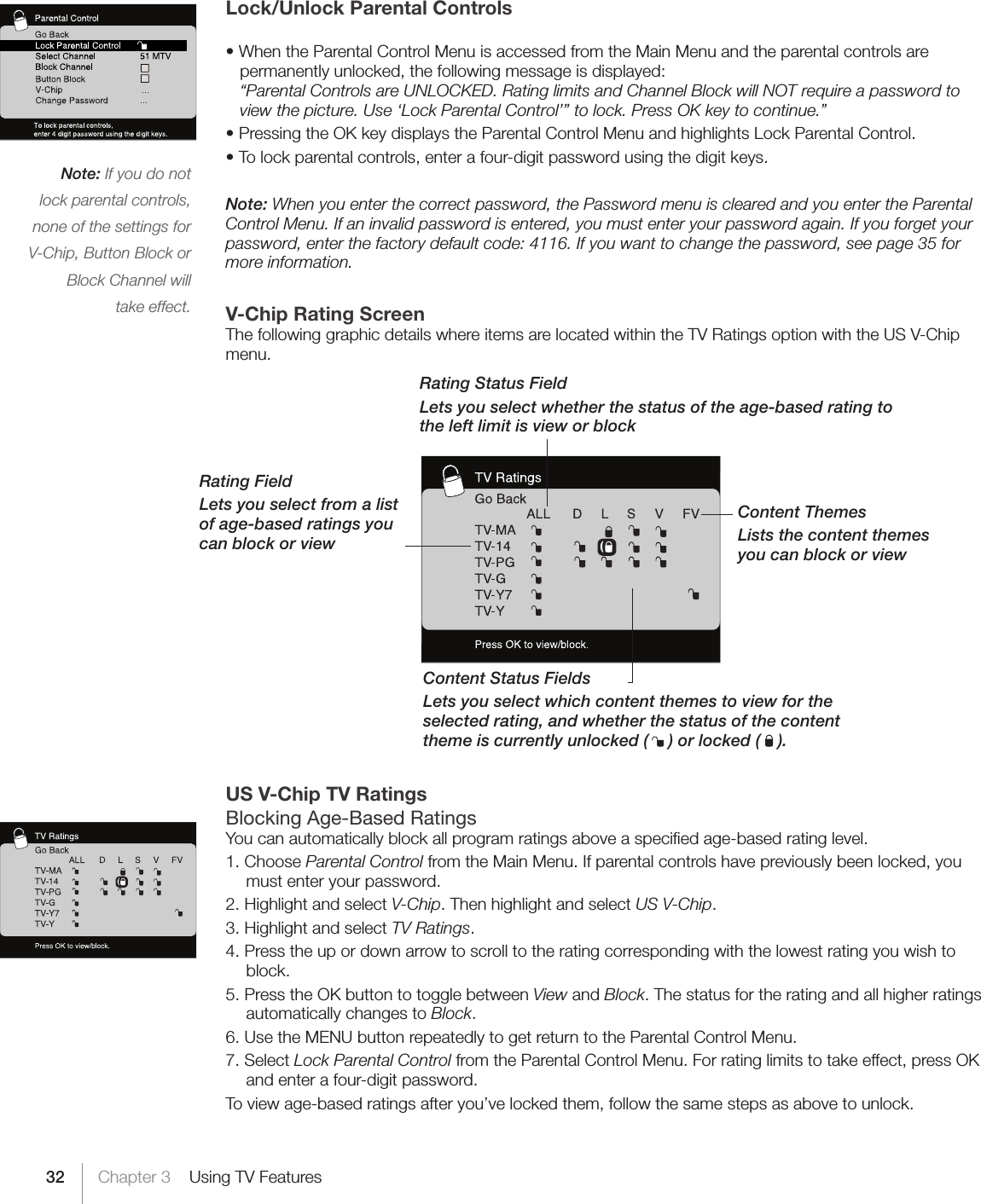 32 Chapter 3    Using TV FeaturesLock/Unlock Parental Controls •WhentheParentalControlMenuisaccessedfromtheMainMenuandtheparentalcontrolsarepermanently unlocked, the following message is displayed: “Parental Controls are UNLOCKED. Rating limits and Channel Block will NOT require a password to view the picture. Use ‘Lock Parental Control’” to lock. Press OK key to continue.”  •PressingtheOKkeydisplaystheParentalControlMenuandhighlightsLockParentalControl.•Tolockparentalcontrols,enterafour-digitpasswordusingthedigitkeys.Note: When you enter the correct password, the Password menu is cleared and you enter the Parental Control Menu. If an invalid password is entered, you must enter your password again. If you forget your password, enter the factory default code: 4116. If you want to change the password, see page 35 for more information.V-Chip Rating ScreenThe following graphic details where items are located within the TV Ratings option with the US V-Chip menu. US V-Chip TV RatingsBlocking Age-Based RatingsYou can automatically block all program ratings above a speciﬁed age-based rating level.1. Choose Parental Control from the Main Menu. If parental controls have previously been locked, you must enter your password.2. Highlight and select V-Chip. Then highlight and select US V-Chip.3. Highlight and select TV Ratings.4. Press the up or down arrow to scroll to the rating corresponding with the lowest rating you wish to block.5. Press the OK button to toggle between View and Block. The status for the rating and all higher ratings automatically changes to Block.6. Use the MENU button repeatedly to get return to the Parental Control Menu.7. Select Lock Parental Control from the Parental Control Menu. For rating limits to take effect, press OK and enter a four-digit password.To view age-based ratings after you’ve locked them, follow the same steps as above to unlock.Content ThemesLists the content themes you can block or viewContent Status FieldsLets you select which content themes to view for the selected rating, and whether the status of the content theme is currently unlocked (   ) or locked (   ).Rating FieldLets you select from a list of age-based ratings you can block or viewRating Status FieldLets you select whether the status of the age-based rating to the left limit is view or blockNote: If you do not lock parental controls, none of the settings for V-Chip, Button Block or Block Channel will  take effect.