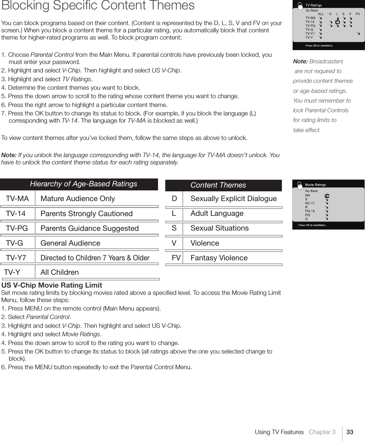 33Note: Broadcasters  are not required to provide content themes or age-based ratings. You must remember to lock Parental Controls for rating limits to  take effect.Using TV Features   Chapter 3Blocking Speciﬁc Content ThemesYou can block programs based on their content. (Content is represented by the D, L, S, V and FV on your screen.) When you block a content theme for a particular rating, you automatically block that content theme for higher-rated programs as well. To block program content:1. Choose Parental Control from the Main Menu. If parental controls have previously been locked, you must enter your password.2. Highlight and select V-Chip. Then highlight and select US V-Chip.3. Highlight and select TV Ratings.4. Determine the content themes you want to block.5. Press the down arrow to scroll to the rating whose content theme you want to change.6. Press the right arrow to highlight a particular content theme.7. Press the OK button to change its status to block. (For example, if you block the language (L) corresponding with TV-14. The language for TV-MA is blocked as well.)To view content themes after you’ve locked them, follow the same steps as above to unlock.Note: If you unlock the language corresponding with TV-14, the language for TV-MA doesn’t unlock. You have to unlock the content theme status for each rating separately. US V-Chip Movie Rating LimitSet movie rating limits by blocking movies rated above a speciﬁed level. To access the Movie Rating Limit Menu, follow these steps:1. Press MENU on the remote control (Main Menu appears).2. Select Parental Control.3. Highlight and select V-Chip. Then highlight and select US V-Chip.4. Highlight and select Movie Ratings.4. Press the down arrow to scroll to the rating you want to change.5. Press the OK button to change its status to block (all ratings above the one you selected change to block).6. Press the MENU button repeatedly to exit the Parental Control Menu.   Hierarchy of Age-Based Ratings TV-MA  Mature Audience Only TV-14  Parents Strongly Cautioned TV-PG  Parents Guidance Suggested TV-G  General Audience TV-Y7 Directed to Children 7 Years &amp; OlderTV-Y  All Children   Content Themes  D  Sexually Explicit Dialogue L  Adult Language S  Sexual Situations V  Violence FV  Fantasy Violence