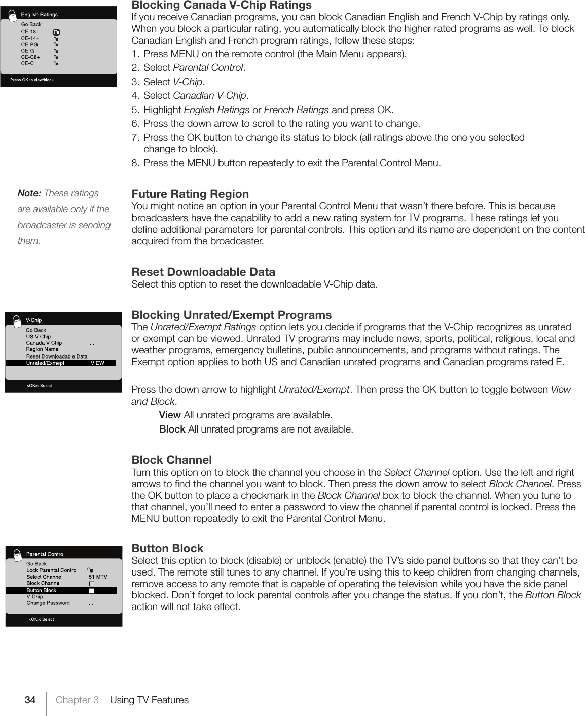 34Note: These ratings are available only if the broadcaster is sending them.Chapter 3    Using TV FeaturesBlocking Canada V-Chip RatingsIf you receive Canadian programs, you can block Canadian English and French V-Chip by ratings only. When you block a particular rating, you automatically block the higher-rated programs as well. To block Canadian English and French program ratings, follow these steps:1. Press MENU on the remote control (the Main Menu appears).2. Select Parental Control.3. Select V-Chip.4. Select Canadian V-Chip.5. Highlight English Ratings or French Ratings and press OK.6. Press the down arrow to scroll to the rating you want to change.7. Press the OK button to change its status to block (all ratings above the one you selected  change to block).8. Press the MENU button repeatedly to exit the Parental Control Menu.Future Rating RegionYou might notice an option in your Parental Control Menu that wasn’t there before. This is because broadcasters have the capability to add a new rating system for TV programs. These ratings let you deﬁne additional parameters for parental controls. This option and its name are dependent on the content acquired from the broadcaster.Reset Downloadable DataSelect this option to reset the downloadable V-Chip data.Blocking Unrated/Exempt ProgramsThe Unrated/Exempt Ratings option lets you decide if programs that the V-Chip recognizes as unrated or exempt can be viewed. Unrated TV programs may include news, sports, political, religious, local and weather programs, emergency bulletins, public announcements, and programs without ratings. The Exempt option applies to both US and Canadian unrated programs and Canadian programs rated E.Press the down arrow to highlight Unrated/Exempt. Then press the OK button to toggle between View and Block.  View All unrated programs are available.  Block All unrated programs are not available.Block ChannelTurn this option on to block the channel you choose in the Select Channel option. Use the left and right arrows to ﬁnd the channel you want to block. Then press the down arrow to select Block Channel. Press the OK button to place a checkmark in the Block Channel box to block the channel. When you tune to that channel, you’ll need to enter a password to view the channel if parental control is locked. Press the MENU button repeatedly to exit the Parental Control Menu.Button BlockSelect this option to block (disable) or unblock (enable) the TV’s side panel buttons so that they can’t be used. The remote still tunes to any channel. If you’re using this to keep children from changing channels, remove access to any remote that is capable of operating the television while you have the side panel blocked. Don’t forget to lock parental controls after you change the status. If you don’t, the Button Block action will not take effect.