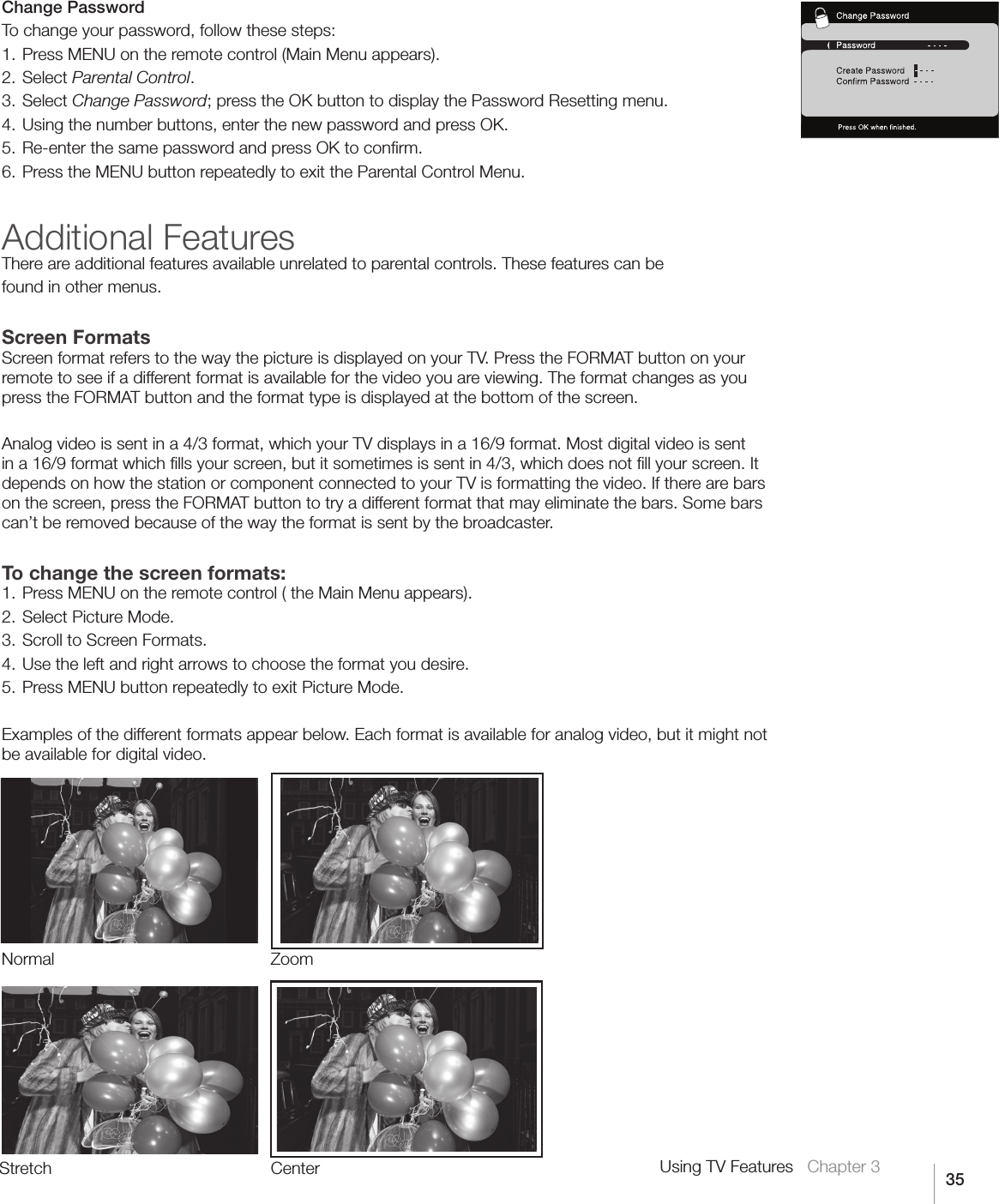 35Using TV Features   Chapter 3Change PasswordTo change your password, follow these steps:1. Press MENU on the remote control (Main Menu appears).2. Select Parental Control.3. Select Change Password;presstheOKbuttontodisplaythePasswordResettingmenu.4. Using the number buttons, enter the new password and press OK. 5. Re-enter the same password and press OK to conﬁrm.6. Press the MENU button repeatedly to exit the Parental Control Menu.Additional FeaturesThere are additional features available unrelated to parental controls. These features can befound in other menus.Screen FormatsScreen format refers to the way the picture is displayed on your TV. Press the FORMAT button on your remote to see if a different format is available for the video you are viewing. The format changes as you press the FORMAT button and the format type is displayed at the bottom of the screen.Analog video is sent in a 4/3 format, which your TV displays in a 16/9 format. Most digital video is sent in a 16/9 format which ﬁlls your screen, but it sometimes is sent in 4/3, which does not ﬁll your screen. It depends on how the station or component connected to your TV is formatting the video. If there are bars on the screen, press the FORMAT button to try a different format that may eliminate the bars. Some bars can’t be removed because of the way the format is sent by the broadcaster.To change the screen formats:1. Press MENU on the remote control ( the Main Menu appears).2. Select Picture Mode.3. Scroll to Screen Formats.4. Use the left and right arrows to choose the format you desire.5. Press MENU button repeatedly to exit Picture Mode.Examples of the different formats appear below. Each format is available for analog video, but it might not be available for digital video. Stretch CenterNormal Zoom
