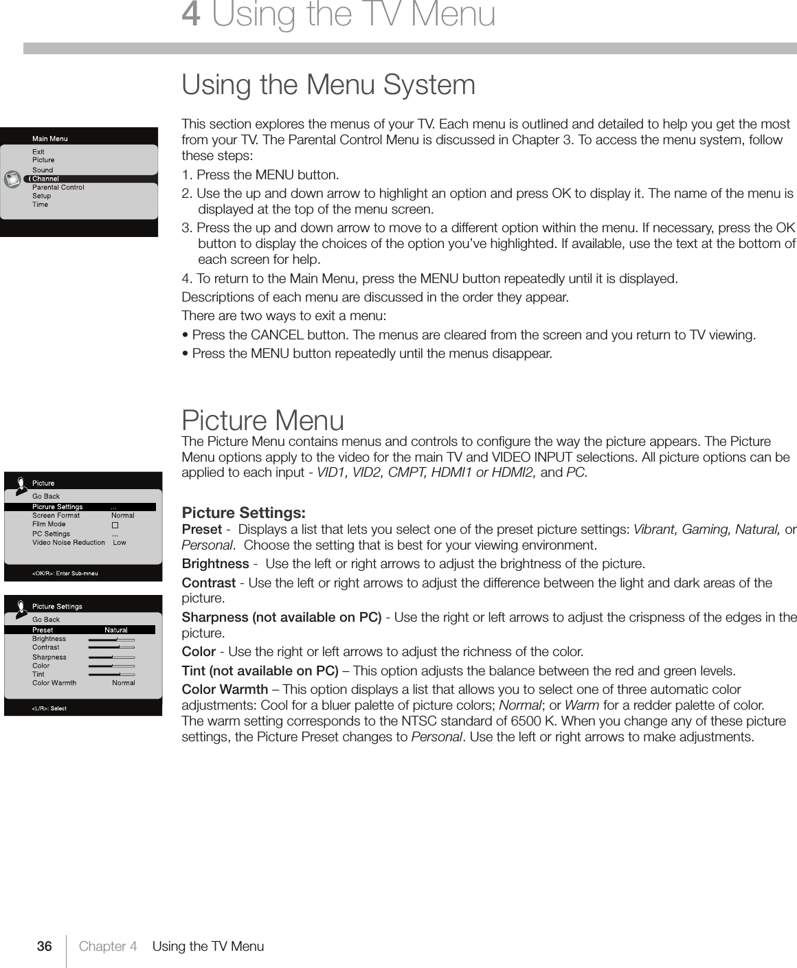 36 Chapter 4    Using the TV Menu4 Using the TV MenuUsing the Menu SystemThis section explores the menus of your TV. Each menu is outlined and detailed to help you get the most from your TV. The Parental Control Menu is discussed in Chapter 3. To access the menu system, follow these steps:1. Press the MENU button.2. Use the up and down arrow to highlight an option and press OK to display it. The name of the menu is displayed at the top of the menu screen.3. Press the up and down arrow to move to a different option within the menu. If necessary, press the OK button to display the choices of the option you’ve highlighted. If available, use the text at the bottom of each screen for help.4. To return to the Main Menu, press the MENU button repeatedly until it is displayed.Descriptions of each menu are discussed in the order they appear.There are two ways to exit a menu:•PresstheCANCELbutton.ThemenusareclearedfromthescreenandyoureturntoTVviewing.•PresstheMENUbuttonrepeatedlyuntilthemenusdisappear.Picture MenuThe Picture Menu contains menus and controls to conﬁgure the way the picture appears. The Picture Menu options apply to the video for the main TV and VIDEO INPUT selections. All picture options can be applied to each input - VID1, VID2, CMPT, HDMI1 or HDMI2, and PC.Picture Settings:Preset -  Displays a list that lets you select one of the preset picture settings: Vibrant, Gaming, Natural, or Personal.  Choose the setting that is best for your viewing environment.Brightness -  Use the left or right arrows to adjust the brightness of the picture.Contrast - Use the left or right arrows to adjust the difference between the light and dark areas of the picture.Sharpness (not available on PC) - Use the right or left arrows to adjust the crispness of the edges in the picture.Color - Use the right or left arrows to adjust the richness of the color.Tint (not available on PC) – This option adjusts the balance between the red and green levels.Color Warmth – This option displays a list that allows you to select one of three automatic color adjustments:Coolforabluerpaletteofpicturecolors;Normal;orWarm for a redder palette of color. The warm setting corresponds to the NTSC standard of 6500 K. When you change any of these picture settings, the Picture Preset changes to Personal. Use the left or right arrows to make adjustments.