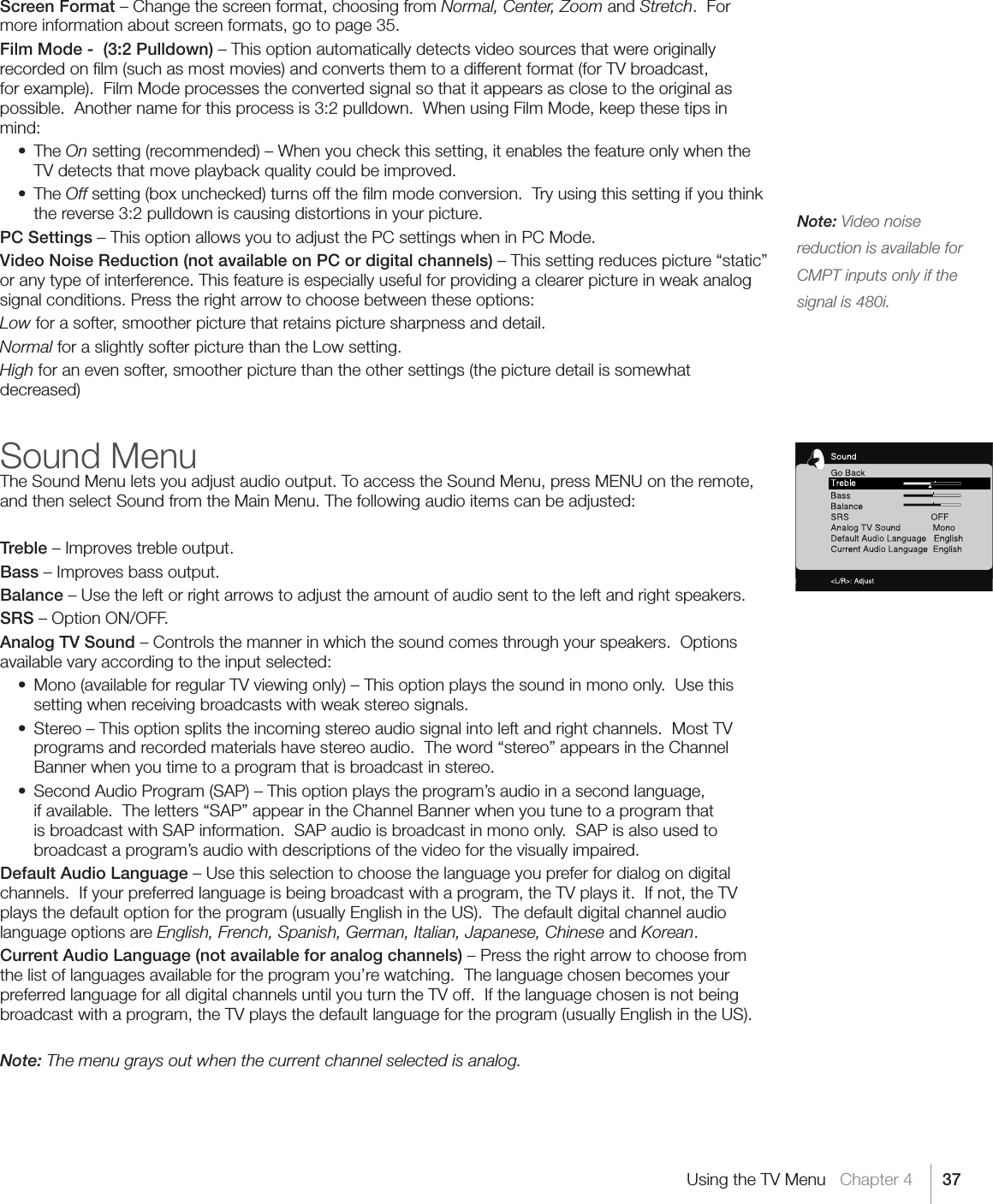 37Note: Video noise reduction is available for CMPT inputs only if the signal is 480i.Using the TV Menu   Chapter 4Screen Format – Change the screen format, choosing from Normal, Center, Zoom and Stretch.  For more information about screen formats, go to page 35.Film Mode -  (3:2 Pulldown) – This option automatically detects video sources that were originally recorded on ﬁlm (such as most movies) and converts them to a different format (for TV broadcast, for example).  Film Mode processes the converted signal so that it appears as close to the original as possible.  Another name for this process is 3:2 pulldown.  When using Film Mode, keep these tips in mind: • TheOn setting (recommended) – When you check this setting, it enables the feature only when the TV detects that move playback quality could be improved. • TheOff setting (box unchecked) turns off the ﬁlm mode conversion.  Try using this setting if you think the reverse 3:2 pulldown is causing distortions in your picture.PC Settings – This option allows you to adjust the PC settings when in PC Mode.Video Noise Reduction (not available on PC or digital channels) – This setting reduces picture “static” or any type of interference. This feature is especially useful for providing a clearer picture in weak analog signal conditions. Press the right arrow to choose between these options:Low for a softer, smoother picture that retains picture sharpness and detail.Normal for a slightly softer picture than the Low setting.High for an even softer, smoother picture than the other settings (the picture detail is somewhat decreased)Sound MenuThe Sound Menu lets you adjust audio output. To access the Sound Menu, press MENU on the remote, and then select Sound from the Main Menu. The following audio items can be adjusted:Treble – Improves treble output.Bass – Improves bass output.Balance – Use the left or right arrows to adjust the amount of audio sent to the left and right speakers.SRS – Option ON/OFF.Analog TV Sound – Controls the manner in which the sound comes through your speakers.  Options available vary according to the input selected: • Mono(availableforregularTVviewingonly)–Thisoptionplaysthesoundinmonoonly.Usethissetting when receiving broadcasts with weak stereo signals. • Stereo–Thisoptionsplitstheincomingstereoaudiosignalintoleftandrightchannels.MostTVprograms and recorded materials have stereo audio.  The word “stereo” appears in the Channel Banner when you time to a program that is broadcast in stereo. • SecondAudioProgram(SAP)–Thisoptionplaystheprogram’saudioinasecondlanguage,if available.  The letters “SAP” appear in the Channel Banner when you tune to a program that is broadcast with SAP information.  SAP audio is broadcast in mono only.  SAP is also used to broadcast a program’s audio with descriptions of the video for the visually impaired.Default Audio Language – Use this selection to choose the language you prefer for dialog on digital channels.  If your preferred language is being broadcast with a program, the TV plays it.  If not, the TV plays the default option for the program (usually English in the US).  The default digital channel audio language options are English, French, Spanish, German, Italian, Japanese, Chinese and Korean.Current Audio Language (not available for analog channels) – Press the right arrow to choose from the list of languages available for the program you’re watching.  The language chosen becomes your preferred language for all digital channels until you turn the TV off.  If the language chosen is not being broadcast with a program, the TV plays the default language for the program (usually English in the US).Note: The menu grays out when the current channel selected is analog.