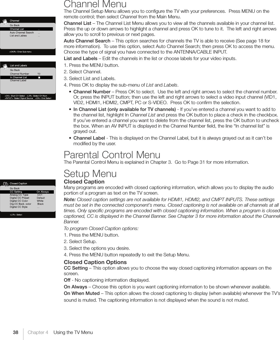 38 Chapter 4    Using the TV MenuChannel MenuThe Channel Setup Menu allows you to conﬁgure the TV with your preferences.  Press MENU on the remotecontrol;thenselectChannel from the Main Menu.Channel List – The Channel List Menu allows you to view all the channels available in your channel list.  Press the up or down arrows to highlight a channel and press OK to tune to it.  The left and right arrows allow you to scroll to previous or next pages.Auto Channel Search – This option searches for channels the TV is able to receive (See page 18 for moreinformation).Tousethisoption,selectAutoChannelSearch;thenpressOKtoaccessthemenu.Choose the type of signal you have connected to the ANTENNA/CABLE INPUT.List and Labels – Edit the channels in the list or choose labels for your video inputs.  1. Press the MENU button.2. Select Channel.3. Select List and Labels.4. Press OK to display the sub-menu of List and Labels. • Channel Number – Press OK to select.  Use the left and right arrows to select the channel number.  Or,presstheINPUTbutton;thenusetheleftandrightarrowstoselectavideoinputchannel(VID1,VID2, HDMI1, HDMI2, CMPT, PC or S-VIDEO.  Press OK to conﬁrm the selection. • In Channel List (only available for TV channels) - If you’ve entered a channel you want to add to the channel list, highlight In Channel List and press the OK button to place a check in the checkbox. If you’ve entered a channel you want to delete from the channel list, press the OK button to uncheck the box. When an AV INPUT is displayed in the Channel Number ﬁeld, the line “In channel list” is grayed out. • Channel Label - This is displayed on the Channel Label, but it is always grayed out as it can’t be modiﬁed by the user.Parental Control MenuThe Parental Control Menu is explained in Chapter 3.  Go to Page 31 for more information.Setup MenuClosed CaptionMany programs are encoded with closed captioning information, which allows you to display the audio portion of a program as text on the TV screen.Note: Closed caption settings are not available for HDMI1, HDMI2, and CMPT INPUTS. These settings must be set in the connected component’s menu. Closed captioning is not available on all channels at all times. Only speciﬁc programs are encoded with closed captioning information. When a program is closed captioned, CC is displayed in the Channel Banner. See Chapter 3 for more information about the Channel Banner.To program Closed Caption options:1. Press the MENU button.2. Select Setup.3. Select the options you desire.4. Press the MENU button repeatedly to exit the Setup Menu.Closed Caption OptionsCC Setting – This option allows you to choose the way closed captioning information appears on the screen.Off - No captioning information displayed.On Always – Choose this option is you want captioning information to be shown whenever available.On When Muted – This option allows the closed captioning to display (when available) whenever the TV’ssound is muted. The captioning information is not displayed when the sound is not muted.