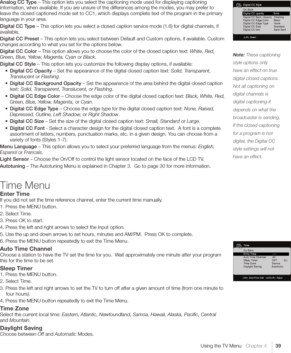 39Note: These captioning style options only have an effect on true digital closed captions.  Not all captioning on digital channels is digital captioning-it depends on what the broadcaster is sending. If the closed captioning for a program is not digital, the Digital CC style settings will not have an effect.Using the TV Menu   Chapter 4Analog CC Type – This option lets you select the captioning mode used for displaying captioning information, when available. If you are unsure of the differences among the modes, you may prefer to leave the closed captioned mode set to CC1, which displays complete text of the program in the primary language in your area.Digital CC Type – This option lets you select a closed caption service mode (1.6) for digital channels, if available.Digital CC Preset – This option lets you select between Default and Custom options, if available. Custom changes according to what you set for the options below.Digital CC Color – This option allows you to choose the color of the closed caption text: White, Red, Green, Blue, Yellow, Magenta, Cyan or Black.Digital CC Style – This option lets you customize the following display options, if available: • Digital CC Opacity – Set the appearance of the digital closed caption text: Solid, Transparent, Translucent or Flashing. • Digital CC Background Opacity – Set the appearance of the area behind the digital closed caption text: Solid, Transparent, Translucent, or Flashing. • Digital CC Edge Color – Choose the edge color of the digital closed caption text: Black, White, Red, Green, Blue, Yellow, Magenta, or Cyan. • Digital CC Edge Type – Choose the edge type for the digital closed caption text: None, Raised, Depressed, Outline, Left Shadow, or Right Shadow. • Digital CC Size – Set the size of the digital closed caption text: Small, Standard or Large. • Digital CC Font - Select a character design for the digital closed caption text.  A font is a complete assortment of letters, numbers, punctuation marks, etc. in a given design. You can choose from a variety of fonts (Styles 1-7).Menu Language – This option allows you to select your preferred language from the menus: English, Espanol or Francais.Light Sensor – Choose the On/Off to control the light sensor located on the face of the LCD TV.Autotuning – The Autotuning Menu is explained in Chapter 3.  Go to page 30 for more information.Time MenuEnter TimeIf you did not set the time reference channel, enter the current time manually.  1. Press the MENU button.2. Select Time.3. Press OK to start.  4. Press the left and right arrows to select the input option.  5. Use the up and down arrows to set hours, minutes and AM/PM.  Press OK to complete.6. Press the MENU button repeatedly to exit the Time Menu.Auto Time ChannelChoose a station to have the TV set the time for you.  Wait approximately one minute after your program this for the time to be set.Sleep Timer1. Press the MENU button.2. Select Time.3. Press the left and right arrows to set the TV to turn off after a given amount of time (from one minute to four hours).4. Press the MENU button repeatedly to exit the Time Menu.Time ZoneSelect the current local time: Eastern, Atlantic, Newfoundland, Samoa, Hawaii, Alaska, Paciﬁc, Central and Mountain.Daylight SavingChoose between Off and Automatic Modes.