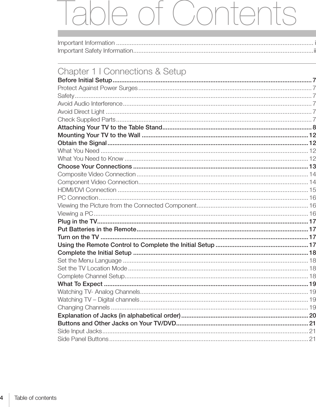 4Table of contentsTable of ContentsImportant Information ................................................................................................................... iImportant Safety Information .........................................................................................................iiChapter 1 I Connections &amp; SetupBefore Initial Setup .................................................................................................................... 7Protect Against Power Surges ..................................................................................................... 7 Safety .......................................................................................................................................... 7Avoid Audio Interference .............................................................................................................. 7Avoid Direct Light ........................................................................................................................ 7Check Supplied Parts .................................................................................................................. 7Attaching Your TV to the Table Stand ....................................................................................... 8Mounting Your TV to the Wall ................................................................................................. 12Obtain the Signal ..................................................................................................................... 12What You Need ......................................................................................................................... 12What You Need to Know ........................................................................................................... 12Choose Your Connections ...................................................................................................... 13Composite Video Connection .................................................................................................... 14Component Video Connection ................................................................................................... 14HDMI/DVI Connection ............................................................................................................... 15PC Connection .......................................................................................................................... 16Viewing the Picture from the Connected Component ................................................................. 16Viewing a PC ............................................................................................................................. 16Plug in the TV ........................................................................................................................... 17Put Batteries in the Remote .................................................................................................... 17Turn on the TV ......................................................................................................................... 17Using the Remote Control to Complete the Initial Setup ...................................................... 17Complete the Initial Setup ...................................................................................................... 18Set the Menu Language ............................................................................................................ 18Set the TV Location Mode ......................................................................................................... 18Complete Channel Setup ........................................................................................................... 18What To Expect ....................................................................................................................... 19Watching TV- Analog Channels .................................................................................................. 19Watching TV – Digital channels .................................................................................................. 19Changing Channels ................................................................................................................... 19Explanation of Jacks (in alphabetical order) .......................................................................... 20Buttons and Other Jacks on Your TV/DVD ............................................................................. 21Side Input Jacks ........................................................................................................................ 21Side Panel Buttons .................................................................................................................... 21