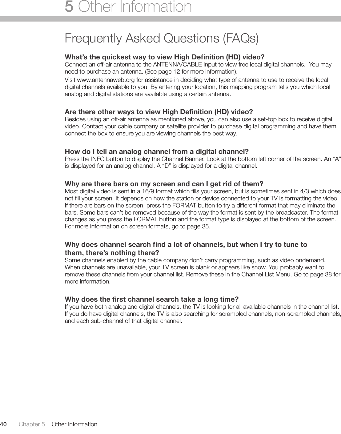 40 Chapter 5    Other Information5 Other InformationFrequently Asked Questions (FAQs)What’s the quickest way to view High Deﬁnition (HD) video?Connect an off-air antenna to the ANTENNA/CABLE Input to view free local digital channels.  You may need to purchase an antenna. (See page 12 for more information).Visit www.antennaweb.org for assistance in deciding what type of antenna to use to receive the local digital channels available to you. By entering your location, this mapping program tells you which local analog and digital stations are available using a certain antenna.Are there other ways to view High Deﬁnition (HD) video?Besides using an off-air antenna as mentioned above, you can also use a set-top box to receive digital video. Contact your cable company or satellite provider to purchase digital programming and have them connect the box to ensure you are viewing channels the best way.How do I tell an analog channel from a digital channel?Press the INFO button to display the Channel Banner. Look at the bottom left corner of the screen. An “A” is displayed for an analog channel. A “D” is displayed for a digital channel.Why are there bars on my screen and can I get rid of them?Most digital video is sent in a 16/9 format which ﬁlls your screen, but is sometimes sent in 4/3 which does not ﬁll your screen. It depends on how the station or device connected to your TV is formatting the video. If there are bars on the screen, press the FORMAT button to try a different format that may eliminate the bars. Some bars can’t be removed because of the way the format is sent by the broadcaster. The format changes as you press the FORMAT button and the format type is displayed at the bottom of the screen. For more information on screen formats, go to page 35.Why does channel search ﬁnd a lot of channels, but when I try to tune tothem, there’s nothing there?Some channels enabled by the cable company don’t carry programming, such as video ondemand.  When channels are unavailable, your TV screen is blank or appears like snow. You probably want to remove these channels from your channel list. Remove these in the Channel List Menu. Go to page 38 for more information.Why does the ﬁrst channel search take a long time?If you have both analog and digital channels, the TV is looking for all available channels in the channel list. If you do have digital channels, the TV is also searching for scrambled channels, non-scrambled channels, and each sub-channel of that digital channel.