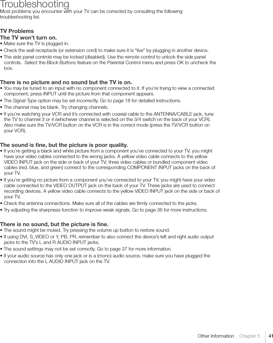 41Other Information    Chapter 5TroubleshootingMost problems you encounter with your TV can be corrected by consulting the following  troubleshooting list.TV ProblemsThe TV won’t turn on.•MakesuretheTVispluggedin.•Checkthewallreceptacle(orextensioncord)tomakesureitis“live”byplugginginanotherdevice.•Thesidepanelcontrolsmaybelocked(disabled).Usetheremotecontroltounlockthesidepanelcontrols.  Select the Block Buttons feature on the Parental Control menu and press OK to uncheck the box.There is no picture and no sound but the TV is on.•Youmaybetunedtoaninputwithnocomponentconnectedtoit.Ifyou’retryingtoviewaconnectedcomponent, press INPUT until the picture from that component appears.•TheSignal Type option may be set incorrectly. Go to page 18 for detailed instructions.•Thechannelmaybeblank.Trychangingchannels.•Ifyou’rewatchingyourVCRandit’sconnectedwithcoaxialcabletotheANTENNA/CABLEjack,tunethe TV to channel 3 or 4 (whichever channel is selected on the 3/4 switch on the back of your VCR). Also make sure the TV/VCR button on the VCR is in the correct mode (press the TV/VCR button on your VCR).The sound is ﬁne, but the picture is poor quality.•Ifyou’regettingablackandwhitepicturefromacomponentyou’veconnectedtoyourTV,youmighthave your video cables connected to the wrong jacks. A yellow video cable connects to the yellow VIDEOINPUTjackonthesideorbackofyourTV;threevideocablesorbundledcomponentvideocables (red, blue, and green) connect to the corresponding COMPONENT INPUT jacks on the back of your TV.•Ifyou’regettingnopicturefromacomponentyou’veconnectedtoyourTV,youmighthaveyourvideocable connected to the VIDEO OUTPUT jack on the back of your TV. These jacks are used to connect recording devices. A yellow video cable connects to the yellow VIDEO INPUT jack on the side or back of your TV.•Checktheantennaconnections.Makesureallofthecablesarermlyconnectedtothejacks.•Tryadjustingthesharpnessfunctiontoimproveweaksignals.Gotopage36formoreinstructions.There is no sound, but the picture is ﬁne.•Thesoundmightbemuted.Trypressingthevolumeupbuttontorestoresound.•IfusingDVI,S_VIDEOorY,PB,PR,remembertoalsoconnectthedevice’sleftandrightaudiooutputjacks to the TV’s L and R AUDIO INPUT jacks.•Thesoundsettingsmaynotbesetcorrectly.Gotopage37formoreinformation.•Ifyouraudiosourcehasonlyonejackorisa(mono)audiosource,makesureyouhavepluggedtheconnection into the L AUDIO INPUT jack on the TV.