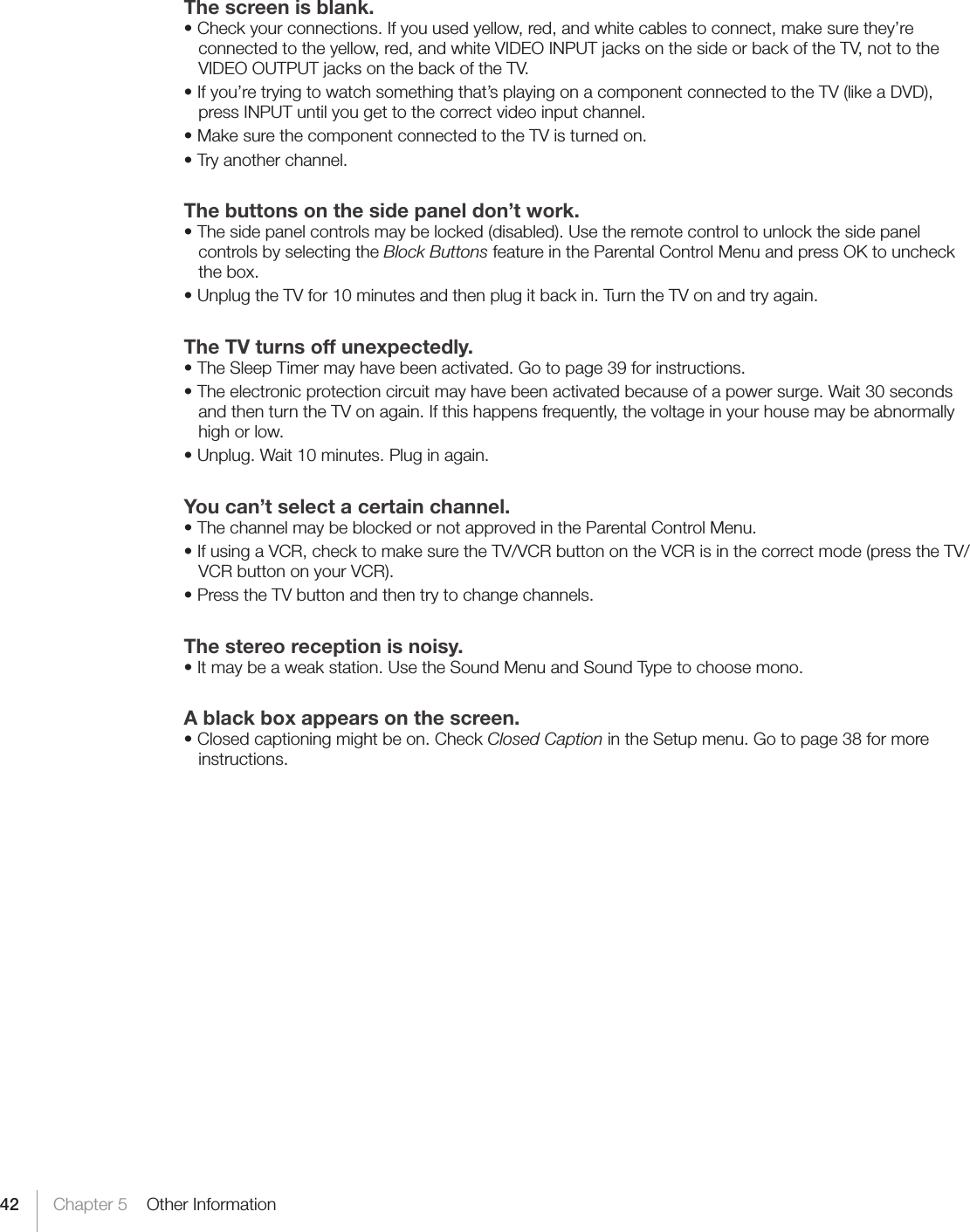 42 Chapter 5    Other InformationThe screen is blank.•Checkyourconnections.Ifyouusedyellow,red,andwhitecablestoconnect,makesurethey’reconnected to the yellow, red, and white VIDEO INPUT jacks on the side or back of the TV, not to the VIDEO OUTPUT jacks on the back of the TV.•Ifyou’retryingtowatchsomethingthat’splayingonacomponentconnectedtotheTV(likeaDVD),press INPUT until you get to the correct video input channel.•MakesurethecomponentconnectedtotheTVisturnedon.•Tryanotherchannel.The buttons on the side panel don’t work.•Thesidepanelcontrolsmaybelocked(disabled).Usetheremotecontroltounlockthesidepanelcontrols by selecting the Block Buttons feature in the Parental Control Menu and press OK to uncheck the box.•UnplugtheTVfor10minutesandthenplugitbackin.TurntheTVonandtryagain.The TV turns off unexpectedly.•TheSleepTimermayhavebeenactivated.Gotopage39forinstructions.•Theelectronicprotectioncircuitmayhavebeenactivatedbecauseofapowersurge.Wait30secondsand then turn the TV on again. If this happens frequently, the voltage in your house may be abnormally high or low.•Unplug.Wait10minutes.Pluginagain.You can’t select a certain channel.•ThechannelmaybeblockedornotapprovedintheParentalControlMenu.•IfusingaVCR,checktomakesuretheTV/VCRbuttonontheVCRisinthecorrectmode(presstheTV/VCR button on your VCR).•PresstheTVbuttonandthentrytochangechannels.The stereo reception is noisy.•Itmaybeaweakstation.UsetheSoundMenuandSoundTypetochoosemono.A black box appears on the screen.•Closedcaptioningmightbeon.CheckClosed Caption in the Setup menu. Go to page 38 for more instructions.