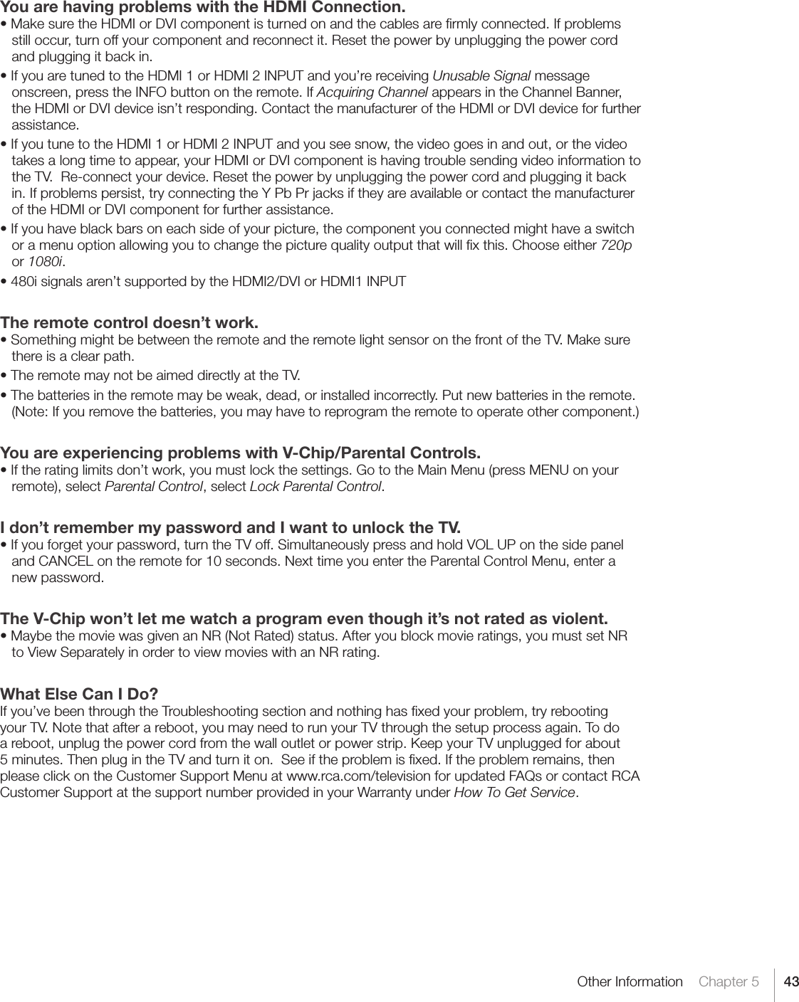 43Other Information    Chapter 5You are having problems with the HDMI Connection.•MakesuretheHDMIorDVIcomponentisturnedonandthecablesarermlyconnected.Ifproblemsstill occur, turn off your component and reconnect it. Reset the power by unplugging the power cord and plugging it back in.•IfyouaretunedtotheHDMI1orHDMI2INPUTandyou’rereceivingUnusable Signal message onscreen, press the INFO button on the remote. If Acquiring Channel appears in the Channel Banner, the HDMI or DVI device isn’t responding. Contact the manufacturer of the HDMI or DVI device for further assistance.•IfyoutunetotheHDMI1orHDMI2INPUTandyouseesnow,thevideogoesinandout,orthevideotakes a long time to appear, your HDMI or DVI component is having trouble sending video information to the TV.  Re-connect your device. Reset the power by unplugging the power cord and plugging it back in. If problems persist, try connecting the Y Pb Pr jacks if they are available or contact the manufacturer of the HDMI or DVI component for further assistance.•Ifyouhaveblackbarsoneachsideofyourpicture,thecomponentyouconnectedmighthaveaswitchor a menu option allowing you to change the picture quality output that will ﬁx this. Choose either 720p or 1080i.•480isignalsaren’tsupportedbytheHDMI2/DVIorHDMI1INPUTThe remote control doesn’t work.•SomethingmightbebetweentheremoteandtheremotelightsensoronthefrontoftheTV.Makesurethere is a clear path.•TheremotemaynotbeaimeddirectlyattheTV.•Thebatteriesintheremotemaybeweak,dead,orinstalledincorrectly.Putnewbatteriesintheremote.(Note: If you remove the batteries, you may have to reprogram the remote to operate other component.)You are experiencing problems with V-Chip/Parental Controls.•Iftheratinglimitsdon’twork,youmustlockthesettings.GototheMainMenu(pressMENUonyourremote), select Parental Control, select Lock Parental Control.I don’t remember my password and I want to unlock the TV.•Ifyouforgetyourpassword,turntheTVoff.SimultaneouslypressandholdVOLUPonthesidepaneland CANCEL on the remote for 10 seconds. Next time you enter the Parental Control Menu, enter a new password.  The V-Chip won’t let me watch a program even though it’s not rated as violent.•MaybethemoviewasgivenanNR(NotRated)status.Afteryoublockmovieratings,youmustsetNRto View Separately in order to view movies with an NR rating.What Else Can I Do?If you’ve been through the Troubleshooting section and nothing has ﬁxed your problem, try rebooting your TV. Note that after a reboot, you may need to run your TV through the setup process again. To do a reboot, unplug the power cord from the wall outlet or power strip. Keep your TV unplugged for about 5 minutes. Then plug in the TV and turn it on.  See if the problem is ﬁxed. If the problem remains, then please click on the Customer Support Menu at www.rca.com/television for updated FAQs or contact RCA Customer Support at the support number provided in your Warranty under How To Get Service.