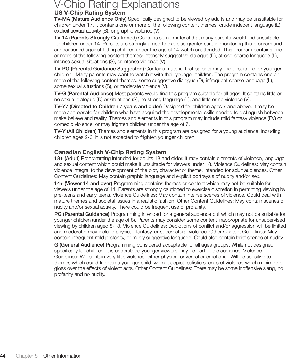 44 Chapter 5    Other InformationV-Chip Rating ExplanationsUS V-Chip Rating SystemTV-MA (Mature Audience Only) Speciﬁcally designed to be viewed by adults and may be unsuitable for children under 17. It contains one or more of the following content themes: crude indecent language (L), explicit sexual activity (S), or graphic violence (V).TV-14 (Parents Strongly Cautioned) Contains some material that many parents would ﬁnd unsuitable for children under 14. Parents are strongly urged to exercise greater care in monitoring this program and are cautioned against letting children under the age of 14 watch unattended. This program contains one or more of the following content themes: intensely suggestive dialogue (D), strong coarse language (L), intense sexual situations (S), or intense violence (V).TV-PG (Parental Guidance Suggested) Contains material that parents may ﬁnd unsuitable for younger children.  Many parents may want to watch it with their younger children. The program contains one or more of the following content themes: some suggestive dialogue (D), infrequent coarse language (L), some sexual situations (S), or moderate violence (V).TV-G (Parental Audience) Most parents would ﬁnd this program suitable for all ages. It contains little or no sexual dialogue (D) or situations (S), no strong language (L), and little or no violence (V).TV-Y7 (Directed to Children 7 years and older) Designed for children ages 7 and above. It may be more appropriate for children who have acquired the developmental skills needed to distinguish between make believe and reality. Themes and elements in this program may include mild fantasy violence (FV) or comedic violence, or may frighten children under the age of 7.TV-Y (All Children) Themes and elements in this program are designed for a young audience, including children ages 2-6. It is not expected to frighten younger children.Canadian English V-Chip Rating System18+ (Adult) Programming intended for adults 18 and older. It may contain elements of violence, language, and sexual content which could make it unsuitable for viewers under 18. Violence Guidelines: May contain violence integral to the development of the plot, character or theme, intended for adult audiences. Other Content Guidelines: May contain graphic language and explicit portrayals of nudity and/or sex. 14+ (Viewer 14 and over) Programming contains themes or content which may not be suitable for viewers under the age of 14. Parents are strongly cautioned to exercise discretion in permitting viewing by pre-teens and early teens. Violence Guidelines: May contain intense scenes of violence. Could deal with mature themes and societal issues in a realistic fashion. Other Content Guidelines: May contain scenes of nudity and/or sexual activity. There could be frequent use of profanity.PG (Parental Guidance) Programming intended for a general audience but which may not be suitable for younger children (under the age of 8). Parents may consider some content inappropriate for unsupervised viewing by children aged 8-13. Violence Guidelines: Depictions of conﬂict and/or aggression will be limited andmoderate;mayincludephysical,fantasy,orsupernaturalviolence.OtherContentGuidelines:Maycontain infrequent mild profanity, or mildly suggestive language. Could also contain brief scenes of nudity.G (General Audience) Programming considered acceptable for all ages groups. While not designed speciﬁcally for children, it is understood younger viewers may be part of the audience. Violence Guidelines: Will contain very little violence, either physical or verbal or emotional. Will be sensitive to themes which could frighten a younger child, will not depict realistic scenes of violence which minimize or gloss over the effects of violent acts. Other Content Guidelines: There may be some inoffensive slang, no profanity and no nudity. 