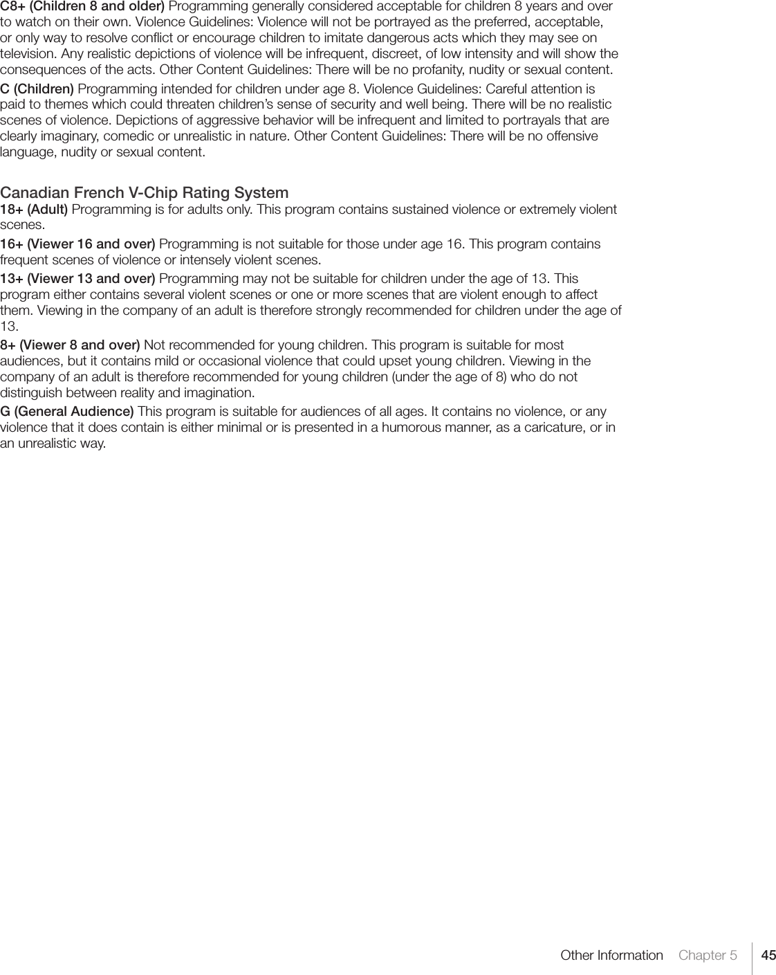 45Other Information    Chapter 5C8+ (Children 8 and older) Programming generally considered acceptable for children 8 years and over to watch on their own. Violence Guidelines: Violence will not be portrayed as the preferred, acceptable, or only way to resolve conﬂict or encourage children to imitate dangerous acts which they may see on television. Any realistic depictions of violence will be infrequent, discreet, of low intensity and will show the consequences of the acts. Other Content Guidelines: There will be no profanity, nudity or sexual content.C (Children) Programming intended for children under age 8. Violence Guidelines: Careful attention is paid to themes which could threaten children’s sense of security and well being. There will be no realistic scenes of violence. Depictions of aggressive behavior will be infrequent and limited to portrayals that are clearly imaginary, comedic or unrealistic in nature. Other Content Guidelines: There will be no offensive language, nudity or sexual content.Canadian French V-Chip Rating System18+ (Adult) Programming is for adults only. This program contains sustained violence or extremely violent scenes.16+ (Viewer 16 and over) Programming is not suitable for those under age 16. This program contains frequent scenes of violence or intensely violent scenes.13+ (Viewer 13 and over) Programming may not be suitable for children under the age of 13. This program either contains several violent scenes or one or more scenes that are violent enough to affect them. Viewing in the company of an adult is therefore strongly recommended for children under the age of 13.8+ (Viewer 8 and over) Not recommended for young children. This program is suitable for most audiences, but it contains mild or occasional violence that could upset young children. Viewing in the company of an adult is therefore recommended for young children (under the age of 8) who do not distinguish between reality and imagination.G (General Audience) This program is suitable for audiences of all ages. It contains no violence, or any violence that it does contain is either minimal or is presented in a humorous manner, as a caricature, or in an unrealistic way.