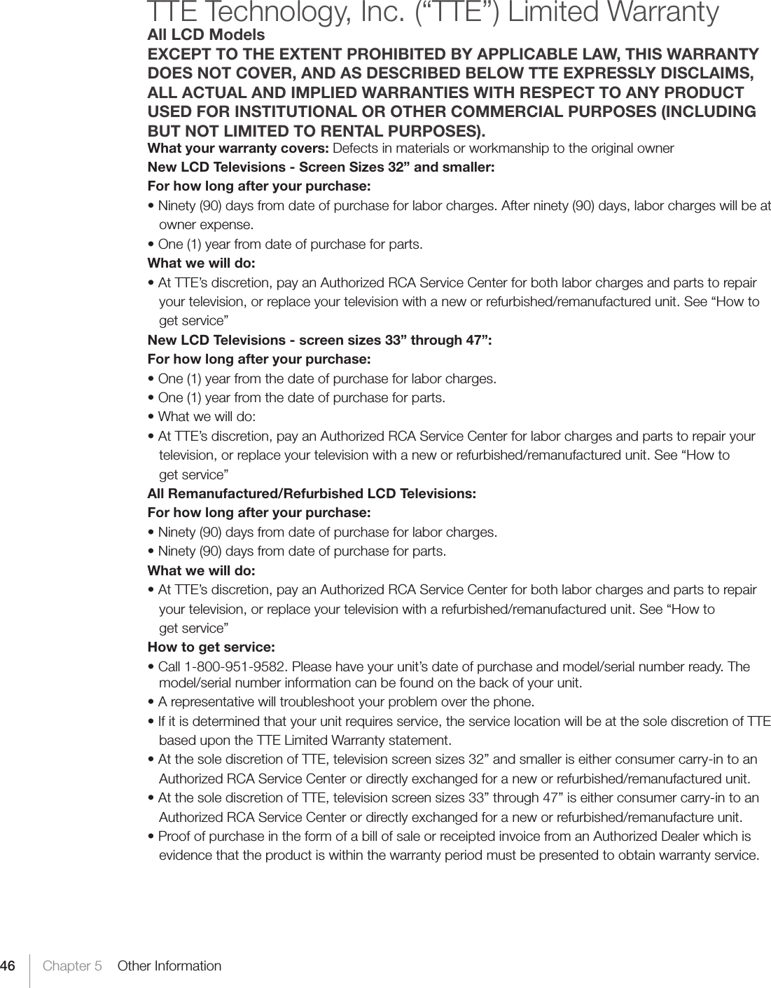 46 Chapter 5    Other InformationTTE Technology, Inc. (“TTE”) Limited WarrantyAll LCD ModelsEXCEPT TO THE EXTENT PROHIBITED BY APPLICABLE LAW, THIS WARRANTYDOES NOT COVER, AND AS DESCRIBED BELOW TTE EXPRESSLY DISCLAIMS, ALL ACTUAL AND IMPLIED WARRANTIES WITH RESPECT TO ANY PRODUCT USED FOR INSTITUTIONAL OR OTHER COMMERCIAL PURPOSES (INCLUDING BUT NOT LIMITED TO RENTAL PURPOSES).What your warranty covers: Defects in materials or workmanship to the original ownerNew LCD Televisions - Screen Sizes 32” and smaller:For how long after your purchase:•Ninety(90)daysfromdateofpurchaseforlaborcharges.Afterninety(90)days,laborchargeswillbeat  owner expense.•One(1)yearfromdateofpurchaseforparts.What we will do:•AtTTE’sdiscretion,payanAuthorizedRCAServiceCenterforbothlaborchargesandpartstorepair  your television, or replace your television with a new or refurbished/remanufactured unit. See “How to  get service”New LCD Televisions - screen sizes 33” through 47”:For how long after your purchase:•One(1)yearfromthedateofpurchaseforlaborcharges.•One(1)yearfromthedateofpurchaseforparts.•Whatwewilldo:•AtTTE’sdiscretion,payanAuthorizedRCAServiceCenterforlaborchargesandpartstorepairyour  television, or replace your television with a new or refurbished/remanufactured unit. See “How to  get service”All Remanufactured/Refurbished LCD Televisions:For how long after your purchase:•Ninety(90)daysfromdateofpurchaseforlaborcharges.•Ninety(90)daysfromdateofpurchaseforparts.What we will do:•AtTTE’sdiscretion,payanAuthorizedRCAServiceCenterforbothlaborchargesandpartstorepair  your television, or replace your television with a refurbished/remanufactured unit. See “How to  get service”How to get service:•Call1-800-951-9582.Pleasehaveyourunit’sdateofpurchaseandmodel/serialnumberready.Themodel/serial number information can be found on the back of your unit.•Arepresentativewilltroubleshootyourproblemoverthephone.•Ifitisdeterminedthatyourunitrequiresservice,theservicelocationwillbeatthesolediscretionofTTE  based upon the TTE Limited Warranty statement.•AtthesolediscretionofTTE,televisionscreensizes32”andsmalleriseitherconsumercarry-intoan  Authorized RCA Service Center or directly exchanged for a new or refurbished/remanufactured unit.•AtthesolediscretionofTTE,televisionscreensizes33”through47”iseitherconsumercarry-intoan  Authorized RCA Service Center or directly exchanged for a new or refurbished/remanufacture unit.•ProofofpurchaseintheformofabillofsaleorreceiptedinvoicefromanAuthorizedDealerwhichis  evidence that the product is within the warranty period must be presented to obtain warranty service.