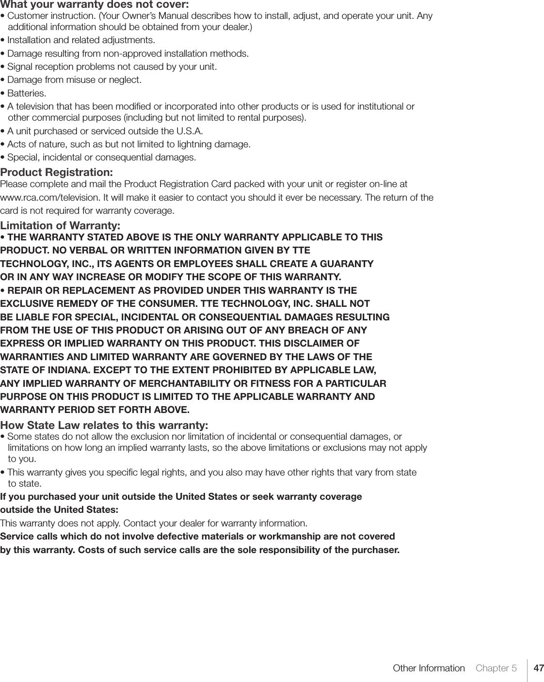47Other Information    Chapter 5What your warranty does not cover:•Customerinstruction.(YourOwner’sManualdescribeshowtoinstall,adjust,andoperateyourunit.Anyadditional information should be obtained from your dealer.)•Installationandrelatedadjustments.•Damageresultingfromnon-approvedinstallationmethods.•Signalreceptionproblemsnotcausedbyyourunit.•Damagefrommisuseorneglect.•Batteries.•Atelevisionthathasbeenmodiedorincorporatedintootherproductsorisusedforinstitutionalorother commercial purposes (including but not limited to rental purposes).•AunitpurchasedorservicedoutsidetheU.S.A.•Actsofnature,suchasbutnotlimitedtolightningdamage.•Special,incidentalorconsequentialdamages.Product Registration:Please complete and mail the Product Registration Card packed with your unit or register on-line atwww.rca.com/television. It will make it easier to contact you should it ever be necessary. The return of thecard is not required for warranty coverage.Limitation of Warranty:• THE WARRANTY STATED ABOVE IS THE ONLY WARRANTY APPLICABLE TO THISPRODUCT. NO VERBAL OR WRITTEN INFORMATION GIVEN BY TTETECHNOLOGY, INC., ITS AGENTS OR EMPLOYEES SHALL CREATE A GUARANTYOR IN ANY WAY INCREASE OR MODIFY THE SCOPE OF THIS WARRANTY.• REPAIR OR REPLACEMENT AS PROVIDED UNDER THIS WARRANTY IS THEEXCLUSIVE REMEDY OF THE CONSUMER. TTE TECHNOLOGY, INC. SHALL NOTBE LIABLE FOR SPECIAL, INCIDENTAL OR CONSEQUENTIAL DAMAGES RESULTINGFROM THE USE OF THIS PRODUCT OR ARISING OUT OF ANY BREACH OF ANYEXPRESS OR IMPLIED WARRANTY ON THIS PRODUCT. THIS DISCLAIMER OFWARRANTIES AND LIMITED WARRANTY ARE GOVERNED BY THE LAWS OF THESTATE OF INDIANA. EXCEPT TO THE EXTENT PROHIBITED BY APPLICABLE LAW,ANY IMPLIED WARRANTY OF MERCHANTABILITY OR FITNESS FOR A PARTICULARPURPOSE ON THIS PRODUCT IS LIMITED TO THE APPLICABLE WARRANTY ANDWARRANTY PERIOD SET FORTH ABOVE.How State Law relates to this warranty:•Somestatesdonotallowtheexclusionnorlimitationofincidentalorconsequentialdamages,orlimitations on how long an implied warranty lasts, so the above limitations or exclusions may not apply to you.•Thiswarrantygivesyouspeciclegalrights,andyoualsomayhaveotherrightsthatvaryfromstate to state.If you purchased your unit outside the United States or seek warranty coverageoutside the United States:This warranty does not apply. Contact your dealer for warranty information.Service calls which do not involve defective materials or workmanship are not coveredby this warranty. Costs of such service calls are the sole responsibility of the purchaser.