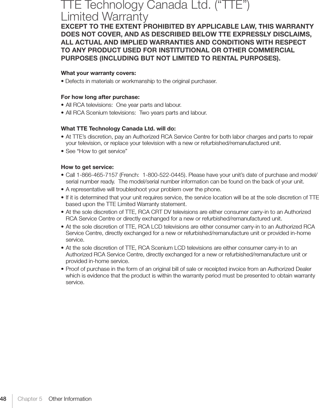 48 Chapter 5    Other InformationTTE Technology Canada Ltd. (“TTE”) Limited Warranty EXCEPT TO THE EXTENT PROHIBITED BY APPLICABLE LAW, THIS WARRANTY DOES NOT COVER, AND AS DESCRIBED BELOW TTE EXPRESSLY DISCLAIMS, ALL ACTUAL AND IMPLIED WARRANTIES AND CONDITIONS WITH RESPECT TO ANY PRODUCT USED FOR INSTITUTIONAL OR OTHER COMMERCIAL PURPOSES (INCLUDING BUT NOT LIMITED TO RENTAL PURPOSES).What your warranty covers:•Defectsinmaterialsorworkmanshiptotheoriginalpurchaser.For how long after purchase:•AllRCAtelevisions:Oneyearpartsandlabour.•AllRCASceniumtelevisions:Twoyearspartsandlabour.What TTE Technology Canada Ltd. will do:•AtTTE’sdiscretion,payanAuthorizedRCAServiceCentreforbothlaborchargesandpartstorepairyour television, or replace your television with a new or refurbished/remanufactured unit. •See“Howtogetservice”How to get service:•Call1-866-465-7157(French:1-800-522-0445).Pleasehaveyourunit’sdateofpurchaseandmodel/serial number ready.  The model/serial number information can be found on the back of your unit.•Arepresentativewilltroubleshootyourproblemoverthephone.•Ifitisdeterminedthatyourunitrequiresservice,theservicelocationwillbeatthesolediscretionofTTEbased upon the TTE Limited Warranty statement.  •AtthesolediscretionofTTE,RCACRTDVtelevisionsareeitherconsumercarry-intoanAuthorizedRCA Service Centre or directly exchanged for a new or refurbished/remanufactured unit.•AtthesolediscretionofTTE,RCALCDtelevisionsareeitherconsumercarry-intoanAuthorizedRCAService Centre, directly exchanged for a new or refurbished/remanufacture unit or provided in-home service.•AtthesolediscretionofTTE,RCASceniumLCDtelevisionsareeitherconsumercarry-intoanAuthorized RCA Service Centre, directly exchanged for a new or refurbished/remanufacture unit or provided in-home service.•ProofofpurchaseintheformofanoriginalbillofsaleorreceiptedinvoicefromanAuthorizedDealerwhich is evidence that the product is within the warranty period must be presented to obtain warranty service. 