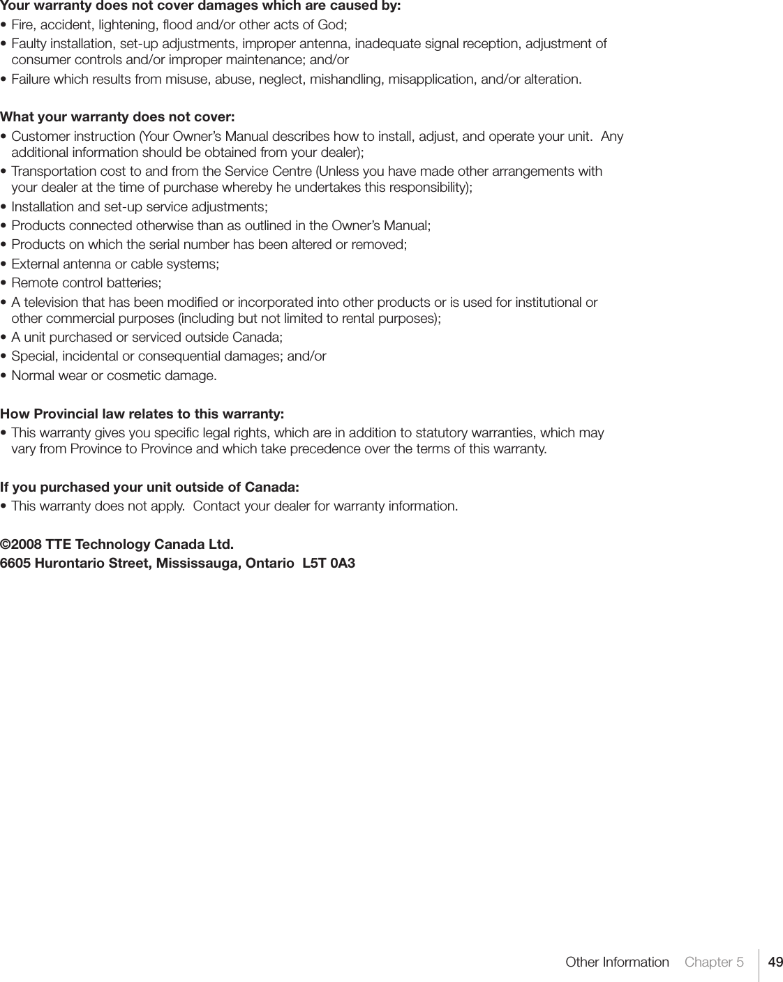 49Other Information    Chapter 5Your warranty does not cover damages which are caused by:•Fire,accident,lightening,oodand/orotheractsofGod;•Faultyinstallation,set-upadjustments,improperantenna,inadequatesignalreception,adjustmentofconsumercontrolsand/orimpropermaintenance;and/or•Failurewhichresultsfrommisuse,abuse,neglect,mishandling,misapplication,and/oralteration.What your warranty does not cover:•Customerinstruction(YourOwner’sManualdescribeshowtoinstall,adjust,andoperateyourunit.Anyadditionalinformationshouldbeobtainedfromyourdealer);•TransportationcosttoandfromtheServiceCentre(Unlessyouhavemadeotherarrangementswithyourdealeratthetimeofpurchasewherebyheundertakesthisresponsibility);•Installationandset-upserviceadjustments;•ProductsconnectedotherwisethanasoutlinedintheOwner’sManual;•Productsonwhichtheserialnumberhasbeenalteredorremoved;•Externalantennaorcablesystems;•Remotecontrolbatteries;•Atelevisionthathasbeenmodiedorincorporatedintootherproductsorisusedforinstitutionalorothercommercialpurposes(includingbutnotlimitedtorentalpurposes);•AunitpurchasedorservicedoutsideCanada;•Special,incidentalorconsequentialdamages;and/or•Normalwearorcosmeticdamage.How Provincial law relates to this warranty:•Thiswarrantygivesyouspeciclegalrights,whichareinadditiontostatutorywarranties,whichmayvary from Province to Province and which take precedence over the terms of this warranty.If you purchased your unit outside of Canada:•Thiswarrantydoesnotapply.Contactyourdealerforwarrantyinformation.©2008 TTE Technology Canada Ltd.6605 Hurontario Street, Mississauga, Ontario  L5T 0A3