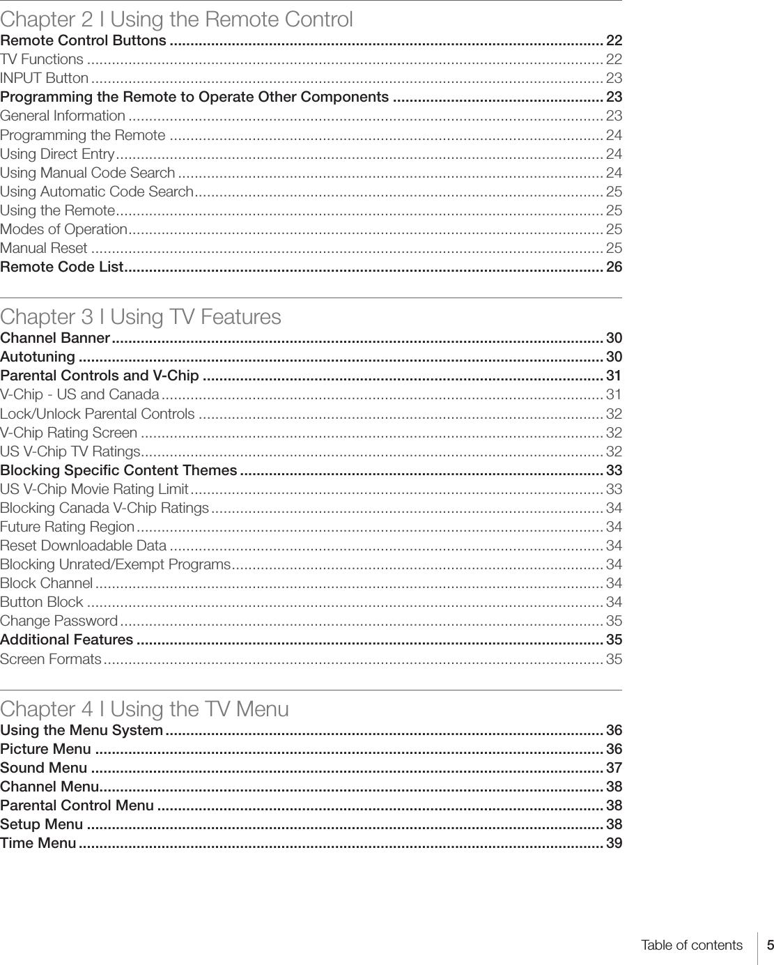 5Table of contentsChapter 2 I Using the Remote ControlRemote Control Buttons ......................................................................................................... 22TV Functions ............................................................................................................................. 22INPUT Button ............................................................................................................................ 23Programming the Remote to Operate Other Components ................................................... 23General Information ................................................................................................................... 23Programming the Remote  ......................................................................................................... 24Using Direct Entry ...................................................................................................................... 24Using Manual Code Search ....................................................................................................... 24Using Automatic Code Search ................................................................................................... 25Using the Remote ...................................................................................................................... 25Modes of Operation ................................................................................................................... 25Manual Reset ............................................................................................................................ 25Remote Code List .................................................................................................................... 26Chapter 3 I Using TV FeaturesChannel Banner ....................................................................................................................... 30Autotuning ............................................................................................................................... 30Parental Controls and V-Chip ................................................................................................. 31V-Chip - US and Canada ........................................................................................................... 31Lock/Unlock Parental Controls .................................................................................................. 32V-Chip Rating Screen ................................................................................................................ 32US V-Chip TV Ratings ................................................................................................................ 32Blocking Speciﬁc Content Themes ........................................................................................ 33US V-Chip Movie Rating Limit .................................................................................................... 33Blocking Canada V-Chip Ratings ............................................................................................... 34Future Rating Region ................................................................................................................. 34Reset Downloadable Data ......................................................................................................... 34Blocking Unrated/Exempt Programs .......................................................................................... 34Block Channel ........................................................................................................................... 34Button Block ............................................................................................................................. 34Change Password ..................................................................................................................... 35Additional Features ................................................................................................................. 35Screen Formats ......................................................................................................................... 35Chapter 4 I Using the TV MenuUsing the Menu System .......................................................................................................... 36Picture Menu ........................................................................................................................... 36Sound Menu ............................................................................................................................ 37Channel Menu .......................................................................................................................... 38Parental Control Menu ............................................................................................................ 38Setup Menu ............................................................................................................................. 38Time Menu ............................................................................................................................... 39