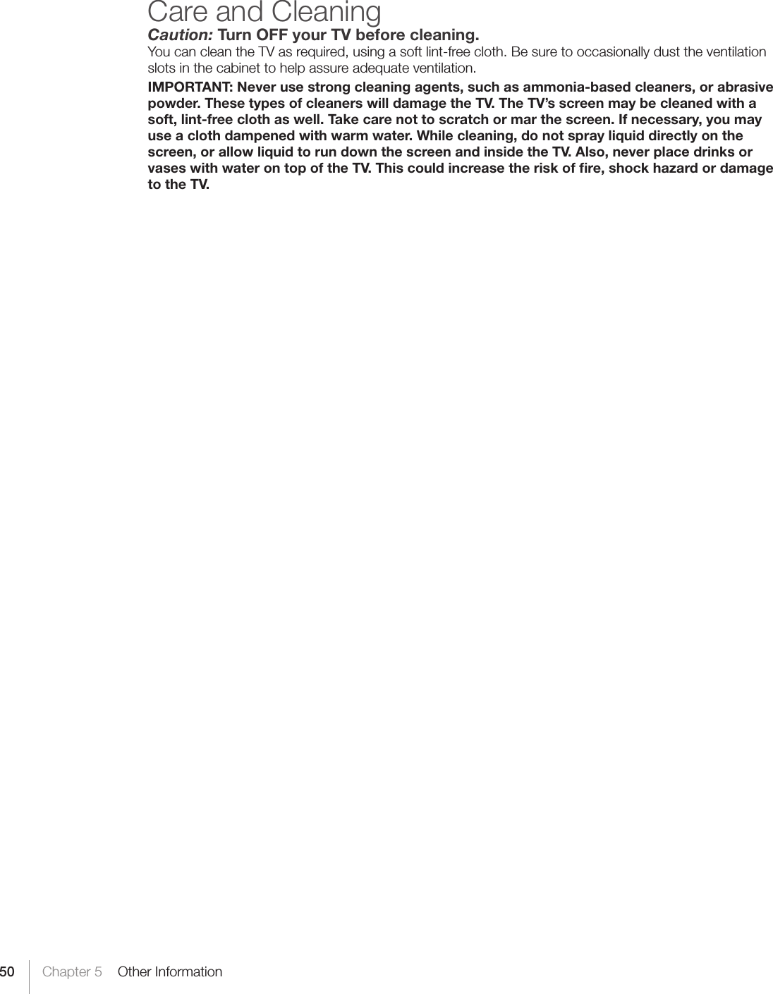 50 Chapter 5    Other InformationCare and CleaningCaution: Turn OFF your TV before cleaning.You can clean the TV as required, using a soft lint-free cloth. Be sure to occasionally dust the ventilation slots in the cabinet to help assure adequate ventilation.IMPORTANT: Never use strong cleaning agents, such as ammonia-based cleaners, or abrasive powder. These types of cleaners will damage the TV. The TV’s screen may be cleaned with a soft, lint-free cloth as well. Take care not to scratch or mar the screen. If necessary, you may use a cloth dampened with warm water. While cleaning, do not spray liquid directly on the screen, or allow liquid to run down the screen and inside the TV. Also, never place drinks or vases with water on top of the TV. This could increase the risk of ﬁre, shock hazard or damage to the TV.