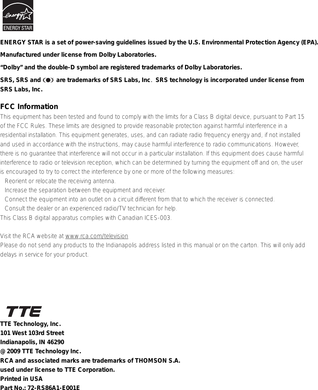 FCC InformationThis equipment has been tested and found to comply with the limits for a Class B digital device, pursuant to Part 15of the FCC Rules. These limits are designed to provide reasonable protection against harmful interference in aresidential installation. This equipment generates, uses, and can radiate radio frequency energy and, if not installedand used in accordance with the instructions, may cause harmful interference to radio communications. However,there is no guarantee that interference will not occur in a particular installation. If this equipment does cause harmfulinterference to radio or television reception, which can be determined by turning the equipment off and on, the useris encouraged to try to correct the interference by one or more of the following measures:• Reorient or relocate the receiving antenna.• Increase the separation between the equipment and receiver.• Connect the equipment into an outlet on a circuit different from that to which the receiver is connected.• Consult the dealer or an experienced radio/TV technician for help.This Class B digital apparatus complies with Canadian ICES-003.Visit the RCA website at www.rca.com/televisionPlease do not send any products to the Indianapolis address listed in this manual or on the carton. This will only adddelays in service for your product.Manufactured under license from Dolby Laboratories.“Dolby” and the double-D symbol are registered trademarks of Dolby Laboratories.SRS, SRS and         are trademarks of SRS Labs, Inc.  SRS technology is incorporated under license fromSRS Labs, Inc.TTE Technology, Inc.101 West 103rd StreetIndianapolis, IN 46290@ 2009 TTE Technology Inc.RCA and associated marks are trademarks of THOMSON S.A.used under license to TTE Corporation.Printed in USAPart No.: 72-RS86A1-E001EENERGY STAR is a set of power-saving guidelines issued by the U.S. Environmental Protection Agency (EPA).