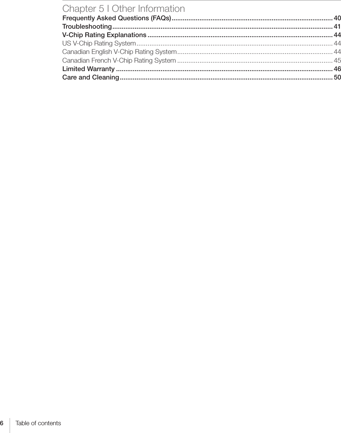 6Table of contentsChapter 5 I Other InformationFrequently Asked Questions (FAQs) ....................................................................................... 40Troubleshooting ....................................................................................................................... 41V-Chip Rating Explanations .................................................................................................... 44US V-Chip Rating System .......................................................................................................... 44Canadian English V-Chip Rating System .................................................................................... 44Canadian French V-Chip Rating System .................................................................................... 45Limited Warranty ..................................................................................................................... 46Care and Cleaning ................................................................................................................... 50 