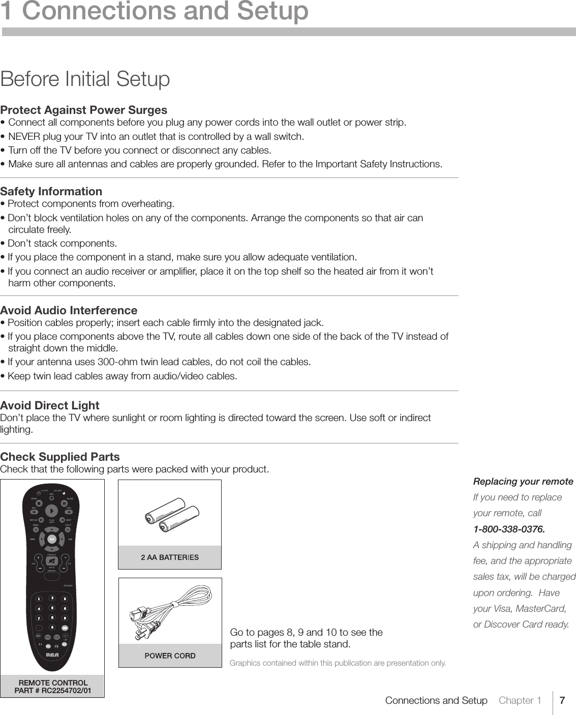 7Connections and Setup    Chapter 1Replacing your remoteIf you need to replace your remote, call 1-800-338-0376.A shipping and handling fee, and the appropriate sales tax, will be charged upon ordering.  Have your Visa, MasterCard, or Discover Card ready. 1 Connections and SetupBefore Initial SetupProtect Against Power Surges•Connectallcomponentsbeforeyoupluganypowercordsintothewalloutletorpowerstrip.•NEVERplugyourTVintoanoutletthatiscontrolledbyawallswitch.•TurnofftheTVbeforeyouconnectordisconnectanycables.•Makesureallantennasandcablesareproperlygrounded.RefertotheImportantSafetyInstructions.Safety Information•Protectcomponentsfromoverheating.•Don’tblockventilationholesonanyofthecomponents.Arrangethecomponentssothataircancirculate freely.•Don’tstackcomponents.•Ifyouplacethecomponentinastand,makesureyouallowadequateventilation.•Ifyouconnectanaudioreceiveroramplier,placeitonthetopshelfsotheheatedairfromitwon’tharm other components.Avoid Audio Interference•Positioncablesproperly;inserteachcablermlyintothedesignatedjack.•IfyouplacecomponentsabovetheTV,routeallcablesdownonesideofthebackoftheTVinsteadofstraight down the middle.•Ifyourantennauses300-ohmtwinleadcables,donotcoilthecables.•Keeptwinleadcablesawayfromaudio/videocables.Avoid Direct LightDon’t place the TV where sunlight or room lighting is directed toward the screen. Use soft or indirect lighting.Check Supplied PartsCheck that the following parts were packed with your product. Graphics contained within this publication are presentation only.Go to pages 8, 9 and 10 to see the parts list for the table stand.REMOTE CONTROLPART # RC2254702/01