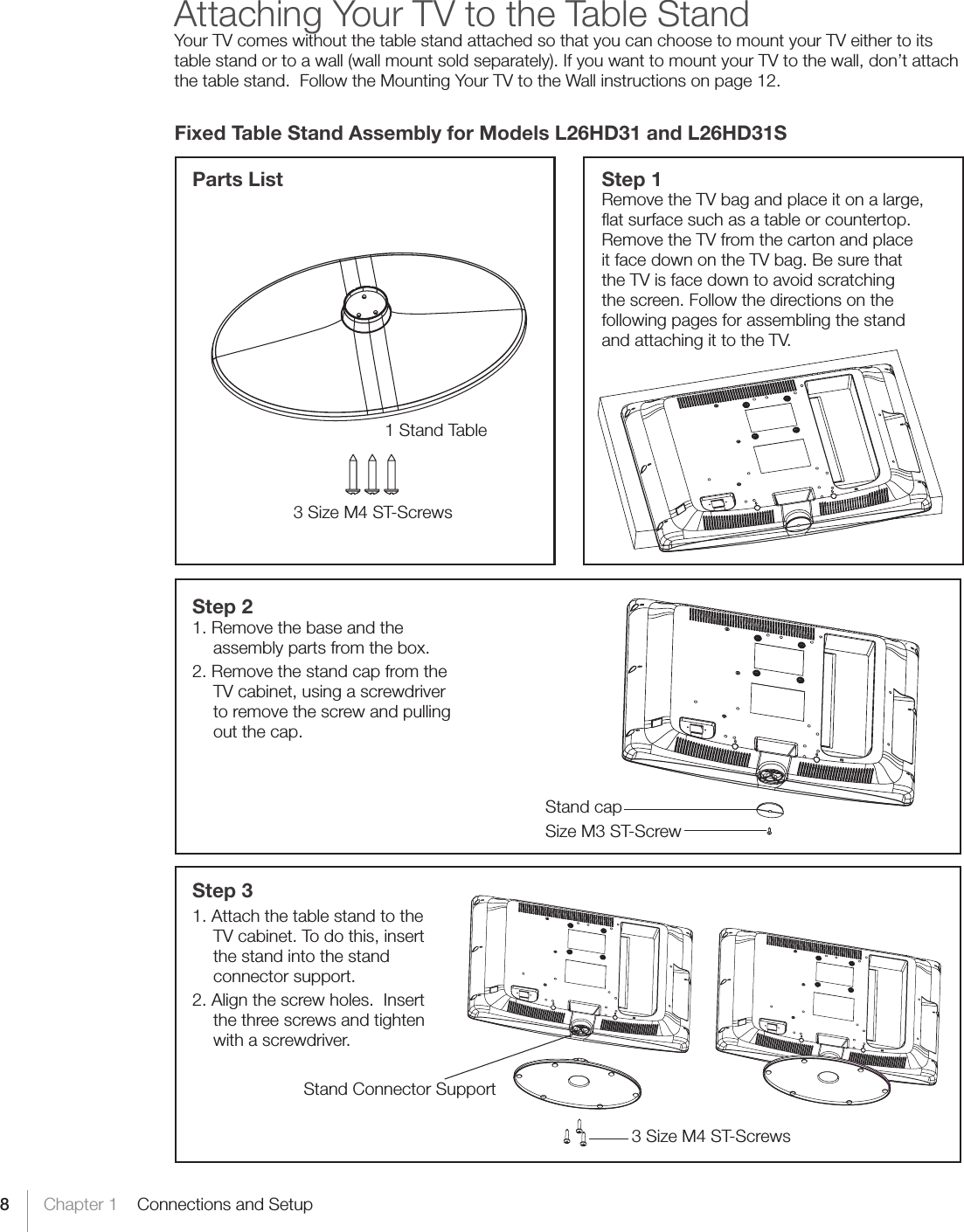 8Chapter 1    Connections and SetupAttaching Your TV to the Table StandYour TV comes without the table stand attached so that you can choose to mount your TV either to its table stand or to a wall (wall mount sold separately). If you want to mount your TV to the wall, don’t attach the table stand.  Follow the Mounting Your TV to the Wall instructions on page 12.Fixed Table Stand Assembly for Models L26HD31 and L26HD31SStep 3 1. Attach the table stand to the TV cabinet. To do this, insert the stand into the stand connector support.  2. Align the screw holes.  Insert the three screws and tighten with a screwdriver.Step 1Remove the TV bag and place it on a large, ﬂat surface such as a table or countertop. Remove the TV from the carton and place it face down on the TV bag. Be sure that the TV is face down to avoid scratching the screen. Follow the directions on the following pages for assembling the stand and attaching it to the TV.Step 21. Remove the base and the assembly parts from the box.2. Remove the stand cap from the TV cabinet, using a screwdriver to remove the screw and pulling out the cap.Parts List1 Stand Table3 Size M4 ST-ScrewsSize M3 ST-ScrewStand cap3 Size M4 ST-ScrewsStand Connector Support