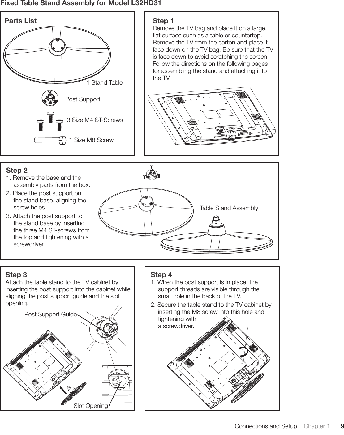 9Connections and Setup    Chapter 1Fixed Table Stand Assembly for Model L32HD31Step 41. When the post support is in place, the support threads are visible through the small hole in the back of the TV.  2. Secure the table stand to the TV cabinet by inserting the M8 screw into this hole and tightening with  a screwdriver.Parts List1 Stand Table3 Size M4 ST-Screws1 Post Support1 Size M8 ScrewStep 1Remove the TV bag and place it on a large, ﬂat surface such as a table or countertop. Remove the TV from the carton and place it face down on the TV bag. Be sure that the TV is face down to avoid scratching the screen. Follow the directions on the following pages for assembling the stand and attaching it to the TV.Step 21. Remove the base and the assembly parts from the box.2. Place the post support on  the stand base, aligning the screw holes.  3. Attach the post support to the stand base by inserting the three M4 ST-screws from the top and tightening with a screwdriver.Step 3Attach the table stand to the TV cabinet by inserting the post support into the cabinet while aligning the post support guide and the slot opening.Table Stand AssemblyPost Support GuideSlot Opening