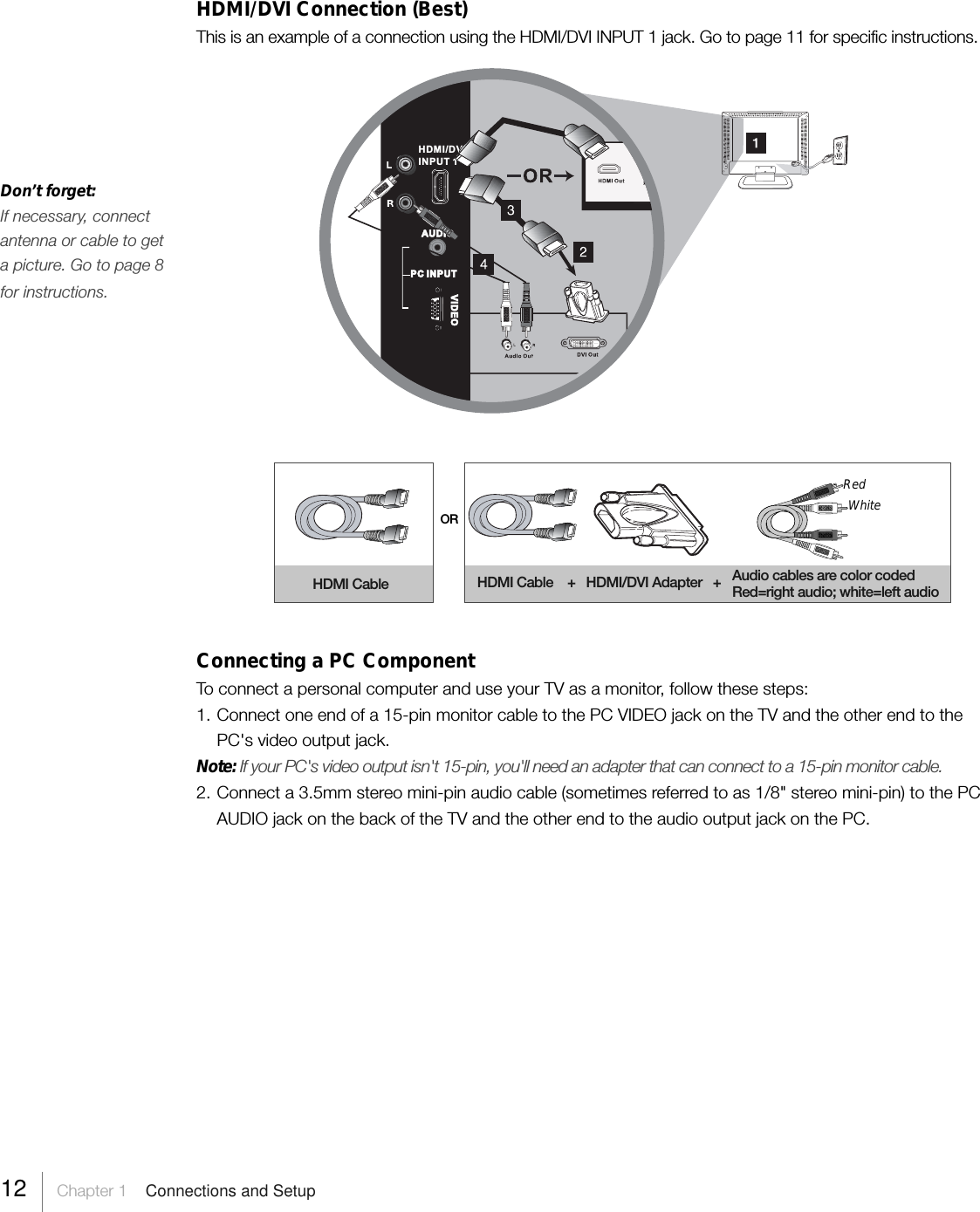 HDMI/DVI Connection (Best)This is an example of a connection using the HDMI/DVI INPUT 1 jack. Go to page 11 for specific instructions.ORHDMI Cable HDMI Cable    +   HDMI/DVI Adapter   +RedWhiteAudio cables are color codedRed=right audio; white=left audioConnecting a PC ComponentTo connect a personal computer and use your TV as a monitor, follow these steps:1. Connect one end of a 15-pin monitor cable to the PC VIDEO jack on the TV and the other end to thePC&apos;s video output jack.Note: If your PC&apos;s video output isn&apos;t 15-pin, you&apos;ll need an adapter that can connect to a 15-pin monitor cable.2. Connect a 3.5mm stereo mini-pin audio cable (sometimes referred to as 1/8&quot; stereo mini-pin) to the PCAUDIO jack on the back of the TV and the other end to the audio output jack on the PC.AUDIOVIDEOPC INPUTHDMI/DVIINPUT 1Don’t forget:If necessary, connectantenna or cable to geta picture. Go to page 8for instructions.12     Chapter 1    Connections and Setup