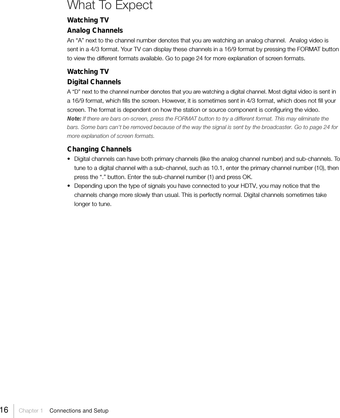 What To ExpectWatching TVAnalog ChannelsAn “A” next to the channel number denotes that you are watching an analog channel.  Analog video issent in a 4/3 format. Your TV can display these channels in a 16/9 format by pressing the FORMAT buttonto view the different formats available. Go to page 24 for more explanation of screen formats.Watching TVDigital ChannelsA “D” next to the channel number denotes that you are watching a digital channel. Most digital video is sent ina 16/9 format, which fills the screen. However, it is sometimes sent in 4/3 format, which does not fill yourscreen. The format is dependent on how the station or source component is configuring the video.Note: If there are bars on-screen, press the FORMAT button to try a different format. This may eliminate thebars. Some bars can&apos;t be removed because of the way the signal is sent by the broadcaster. Go to page 24 formore explanation of screen formats.Changing Channels• Digital channels can have both primary channels (like the analog channel number) and sub-channels. Totune to a digital channel with a sub-channel, such as 10.1, enter the primary channel number (10), thenpress the “.” button. Enter the sub-channel number (1) and press OK.• Depending upon the type of signals you have connected to your HDTV, you may notice that thechannels change more slowly than usual. This is perfectly normal. Digital channels sometimes takelonger to tune.16     Chapter 1    Connections and Setup