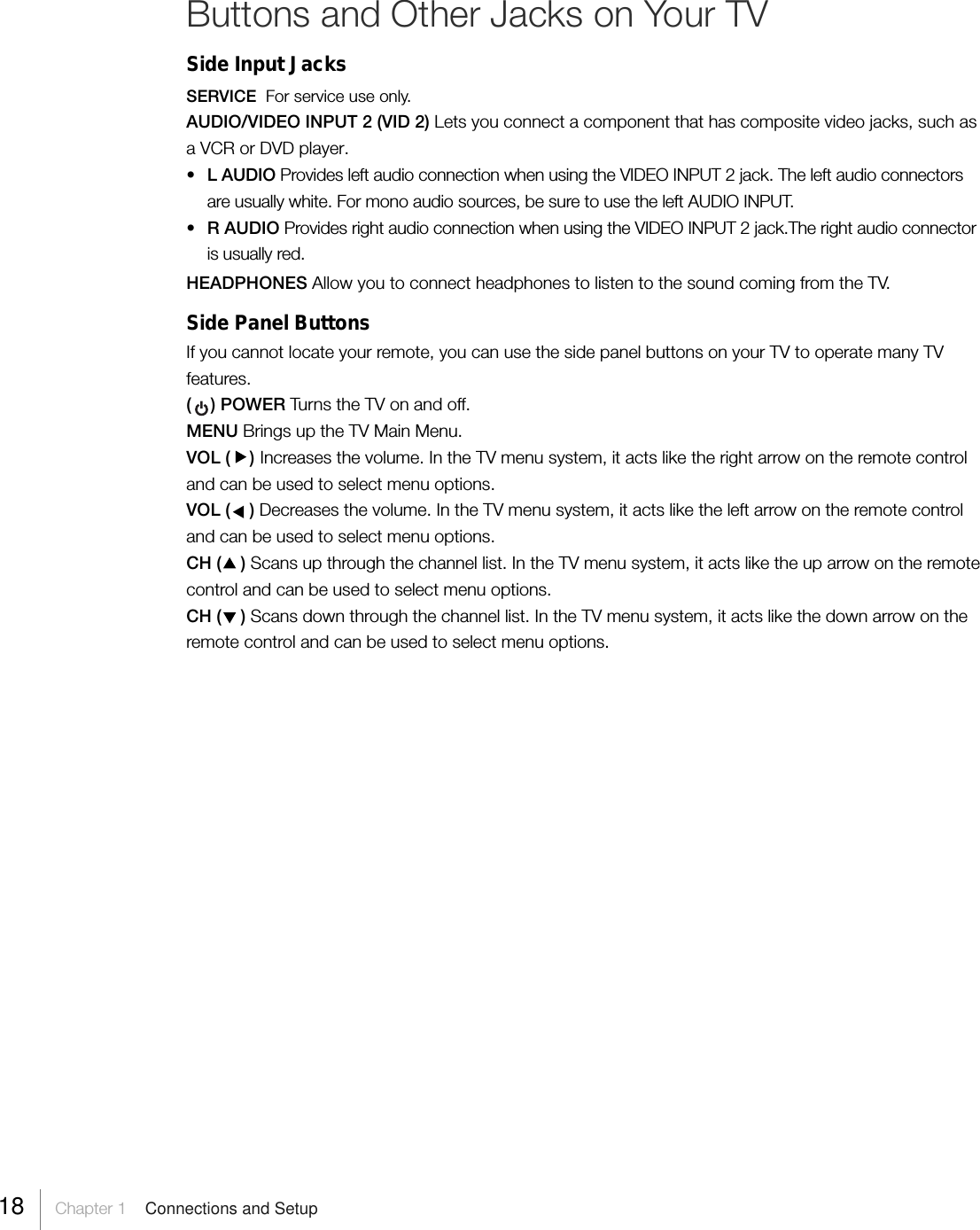 Buttons and Other Jacks on Your TVSide Input JacksSERVICE  For service use only.AUDIO/VIDEO INPUT 2 (VID 2) Lets you connect a component that has composite video jacks, such asa VCR or DVD player.•L AUDIO Provides left audio connection when using the VIDEO INPUT 2 jack. The left audio connectorsare usually white. For mono audio sources, be sure to use the left AUDIO INPUT.•R AUDIO Provides right audio connection when using the VIDEO INPUT 2 jack.The right audio connectoris usually red.HEADPHONES Allow you to connect headphones to listen to the sound coming from the TV.Side Panel ButtonsIf you cannot locate your remote, you can use the side panel buttons on your TV to operate many TVfeatures.(    ) POWER Tur ns the TV on and off.MENU Brings up the TV Main Menu.VOL (    ) Increases the volume. In the TV menu system, it acts like the right arrow on the remote controland can be used to select menu options.VOL (    ) Decreases the volume. In the TV menu system, it acts like the left arrow on the remote controland can be used to select menu options.CH (    ) Scans up through the channel list. In the TV menu system, it acts like the up arrow on the remotecontrol and can be used to select menu options.CH (    ) Scans down through the channel list. In the TV menu system, it acts like the down arrow on theremote control and can be used to select menu options.18     Chapter 1    Connections and Setup