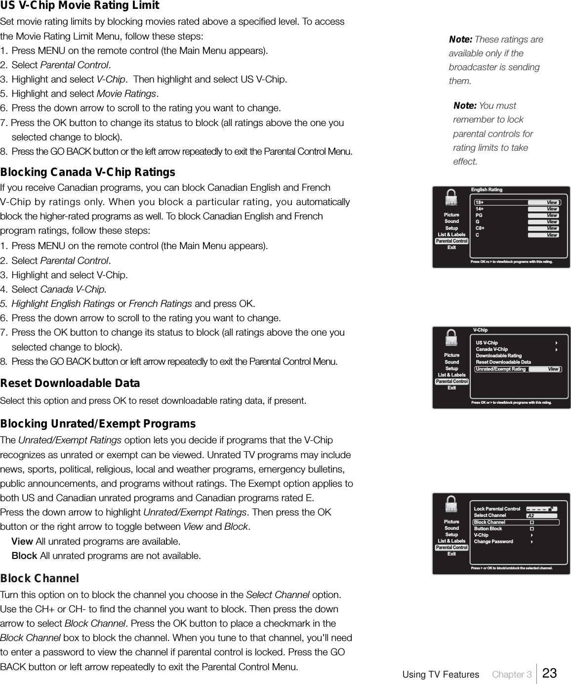 US V-Chip Movie Rating LimitSet movie rating limits by blocking movies rated above a specified level. To accessthe Movie Rating Limit Menu, follow these steps:1. Press MENU on the remote control (the Main Menu appears).2. Select Parental Control.3. Highlight and select V-Chip.  Then highlight and select US V-Chip.5. Highlight and select Movie Ratings.6. Press the down arrow to scroll to the rating you want to change.7. Press the OK button to change its status to block (all ratings above the one youselected change to block).8. Press the GO BACK button or the left arrow repeatedly to exit the Parental Control Menu.Blocking Canada V-Chip RatingsIf you receive Canadian programs, you can block Canadian English and FrenchV-Chip by ratings only. When you block a particular rating, you automaticallyblock the higher-rated programs as well. To block Canadian English and Frenchprogram ratings, follow these steps:1. Press MENU on the remote control (the Main Menu appears).2. Select Parental Control.3. Highlight and select V-Chip.4. Select Canada V-Chip.5. Highlight English Ratings or French Ratings and press OK.6. Press the down arrow to scroll to the rating you want to change.7. Press the OK button to change its status to block (all ratings above the one youselected change to block).8. Press the GO BACK button or left arrow repeatedly to exit the Parental Control Menu.Reset Downloadable DataSelect this option and press OK to reset downloadable rating data, if present.Blocking Unrated/Exempt ProgramsThe Unrated/Exempt Ratings option lets you decide if programs that the V-Chiprecognizes as unrated or exempt can be viewed. Unrated TV programs may includenews, sports, political, religious, local and weather programs, emergency bulletins,public announcements, and programs without ratings. The Exempt option applies toboth US and Canadian unrated programs and Canadian programs rated E.Press the down arrow to highlight Unrated/Exempt Ratings. Then press the OKbutton or the right arrow to toggle between View and Block.View All unrated programs are available.Block All unrated programs are not available.Block ChannelTurn this option on to block the channel you choose in the Select Channel option.Use the CH+ or CH- to find the channel you want to block. Then press the downarrow to select Block Channel. Press the OK button to place a checkmark in theBlock Channel box to block the channel. When you tune to that channel, you&apos;ll needto enter a password to view the channel if parental control is locked. Press the GOBACK button or left arrow repeatedly to exit the Parental Control Menu.SetupList &amp; LabelsParental ControlSoundExitPictureLock Parental ControlSelect ChannelBlock ChannelV-ChipChange PasswordA2 --  --  --  --Button BlockPress &gt; or OK to block/umblock the selected channel.SetupList &amp; LabelsParental ControlSoundExitPicture18+14+PGGC8+CEnglish RatingViewViewViewViewViewViewPress OK ro &gt; to view/block programs with this rating.Note: You mustremember to lockparental controls forrating limits to takeeffect.Note: These ratings areavailable only if thebroadcaster is sendingthem.Press OK or &gt; to view/block programs with this rating.SetupList &amp; LabelsParental ControlSoundExitPictureUS V-ChipCanada V-ChipDownloadable RatingReset Downloadable DataUnrated/Exempt Rating V-ChipViewUsing TV Features     Chapter 3    23